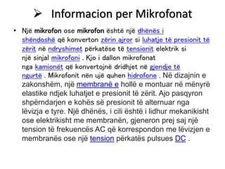  Informacion per Mikrofonat
• Një mikrofon ose mikrofon është një dhënës i
shëndoshë që konverton zërin ajror si luhatje të presionit të
zërit në ndryshimet përkatëse të tensionit elektrik si
një sinjal mikrofoni . Kjo i dallon mikrofonat
nga kamionët që konvertojnë dridhjet në gjendje të
ngurtë . Mikrofonit nën ujë quhen hidrofone . Në dizajnin e
zakonshëm, një membranë e hollë e montuar në mënyrë
elastike ndjek luhatjet e presionit të zërit. Ajo pasqyron
shpërndarjen e kohës së presionit të alternuar nga
lëvizja e tyre. Një dhënës, i cili është i lidhur mekanikisht
ose elektrikisht me membranën, gjeneron prej saj një
tension të frekuencës AC që korrespondon me lëvizjen e
membranës ose një tension përkatës pulsues DC .
 