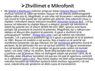 Zhvillimet e Mikrofonit
• Në Shtetet e Bashkuara inxhinier emigruar italian Antonio Meucci kishte
zhvilluar tashmë në 1860 një telefon i bazuar në një dhënës elektromagnetik
shpikur edhe prej tij. Megjithatë, ai nuk ishte një biznesmen i suksesshëm dhe
nuk mund të rriste paratë për një aplikim për patentë. Dita zakonisht cituar si
shpikësi i mikrofonit skocez mësuesit shurdhër Alexander Graham Bell , i cili ka
punuar në laborator ku shpikje Meucci u mbajtur, paraqiti një teknikisht të
njëjtit lloj patentë më 14 shkurt 1876th Në vitin 1887, qeveria amerikane
paraqiti një procedurë të anulimit të patentës. Megjithatë, kjo u ndërpre pas
vdekjes së Meucci dhe skadimit të patentës. Si pjesë e zhvillimit të të
ashtuquajturit "telefon", Philipp Reis ishte i pari që ndërtoi një mikrofon
kontakti, i cili u prezantua publikisht nga ai si pjesë e prototipit të tij të telefonit
në 1861. Bazuar në modelin e një auricle, Rajs e kuptoi se në vend të një
membrane tympanike, një gyp mbuluar me një membranë gjithashtu mund të
përdoret. Ky bri përfundoi me oriz në një kuti strehimi. Ai siguroi membranën
me një kontakt platini, i cili në gjendjen në gjumë preku vetëm një kontakt
tjetër, i cili ishte i lidhur në strehim. Rreth këtij kontakti dhe një rezistencë
e jashtme u bë DCdrejtuar. Nëse në diafragmë ndodh një presion i zërit, do të
lëkundej, duke shkaktuar kontaktet më pak ose më pak të ngjeshura, varësisht
se si udhëtonin valët e zërit . Rice kishte shpikur me këtë setup eksperimentale,
mikrofon kontaktit që mikrofoni karbonit është zhvilluar nga parimi i cili më
vonë, rekord ishte për përdorim në ditët e para të transmetimit.
 