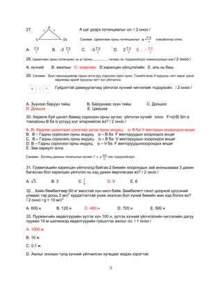 А
27.              r            r                  А цэг дээрх потенциалыг ол. / 2 оноо /

         q                            -2q        Санамж Цахилгаан орны потенциалыг φ =             томъѐогоор олно.


А.                           В.      -2           С.     -3            D.     2       Е. . -

28. Цахилгаан орны потенциал нь уг орныг..................талаас нь тодорхойлдог хэмжигдэхүүн юм./ 2 оноо /

А. хүчний                    B. ажилын C. энергийн D.харилцан үйлцлэлийн E. аль нь биш

29. Санамж : Зүүн гарындүрмээр гарын алга руу соронзон орон орно. Тэнийлгэсэн 4 хурууны чигт эерэг цэнэг
                                  хөдлөхөд эрхий хурууны чигт хүч үйлчилнэ.

     N       .       S            Гүйдэлтэй дамжуулагчид үйлчлэх хүчний чиглэлийг тодорхойл. / 2 оноо /



А. Зүүнээс баруун тийш                                 В. Баруунаас зүүн тийш                  С. Доошоо
D. Дээшээ                                              Е. Цаашаа

30. Хөдөлж буй цэнэгт бөөмд соронзон орны зүгээс үйлчлэх хүчийг олох F=qVВ Sin α
томъѐоны В ба α үсгүүд юуг илэрхийлэх вэ? / 2 оноо /

А. В- Хөдлөх цахилгаан цэнэгээр үүсэх орны индукц α- В ба V векторын хоорондох өнцөг
В. В – Гадны соронзон орны индукц α – В ба F векторуудын хоорондох өнцөг
С. В – Гадны соронзон орны индукц α – В ба V векторуудын хоорондох өнцөг
D. В – Гадны соронзон орны индукц α – V ба F векторуудынхоорондох өнцөг
Е. Зөв хариулт алга.

Санамж : Ертөнц дахины таталцлын хүчийг                           гэж тодорхойлдог.


31. Гравитацийн харилцан үйлчлэлд байгаа 2 биеийн хоорондын зай анхныхаааа 3 дахин
багассан бол харилцан үйлчлэл нь хэд дахин өөрчлөгдөх вэ? / 2 оноо /

А.                           В. 3               С.                D. 9            Е. 6

32. . Хийн бөмбөлгөөр 60 кг масстай хүн нисч байв. Бөмбөлөгт гэнэт цоорхой үүссэний
улмаас тэр доош 2 м/с2 хурдатгалтай унаж эхэлсэн бол хүний биеийн жин хэд болох вэ?
/ 2 оноо / g = 10 м/с2

А. 600 н                          В. 120 н           С. 480 н            D. 720 н               Е. 500 н

33. Пуужингийн хөдөлгүүрийн зүтгэх хүч 100 н, зүтгэх хүчний үйлчлэлийн чиглэлийн дагуу
пуужин 10 м шилжихэд хөдөлгүүрийн гүйцэтгэх ажлыг ол. / 1 оноо /

А. 1000 ж

В. 10 ж

С. 0,1 ж

D. Ажлыг олохын тулд хүчний үйлчилсэн хугацааг мэдэх хэрэгтэй.


                                                                   5
 