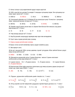 Е. Ажлыг олохын тулд хөдөлгөөний хурдыг мэдэх хэрэгтэй.

34. 600 н жинтэй хүн шатаар 2 м өндөрт 3 секундын хугацаанд гарав. Энэ хугацаанд хүн
ямар чадал гаргах вэ? / 2 оноо /

А. 4000 вт        В. 400 вт              С. 40 вт              D. 36000 вт                Е. 3600 вт

35. Хэлхээний гүйдлийн хүч 2 А байхад 20 ом эсэргүүцэл дээр 10 минутын хугацаанд
ямар хэмжээний дулаан ялгарах вэ? / 2 оноо /

А. 480 Кж         В. 48 Кж           С. 24 Кж                 D. 48 Кж             Е. 800 Кж

36. Биеийн хурд 6 дахин ихсэж масс нь 4дахин бага болсон бол импульс хэд дахин
өөрчлөгдөх вэ? / 2 оноо /

А. 15            В. 18               С. 17           D. 0,6           Е. 1.5

37. Нар яагаад хиртдэг вэ? / 2 оноо /

А. Нар ба дэлхийн хоорондуур заримдаа өөр гараг явж өнгөрдөгөөс

В. Сүүлт одны сүүдэр дэлхий дээр тусахад

С. Сарны сүүдэр дэлхий дээр тусахад

D Сарны татах хүчний нөлөөгөөр нарны цацраг хазайсны дүнд

Е. Зөв хариулт алга.

38.4м урт хөшүүргийг 500н хүчээр дарахад түүний тулгуураас 40см зайтай богино үзүүрт
ямар хүчээр үйлчлэх вэ?

А. 4500н     В. 450н     С. 0,45н    D. 4,5н        Е. 45Кн

39. Математик дүүжингийн уртыг 2 дахин багасгаж, массыг 2 дахин ихэсгэвэл
хэлбэлзлийн үе яаж өөрчлөгдөх вэ? / 2 оноо /

А. 4 дахин ихэснэ. В. 2 ·      дахин ихэснэ.             С.   дахин ихэснэ.        D. 4 дахин багасна.
Е.    дахин багасна.

40.Ажиглагчаас 6,6км зайд цахилсан цахилгааны дуу ямар хугцааны дараа сонсдох вэ?
агаарт дуу тарах хурд 330м/с / 1 оноо /

А . 20с       В. 10с.          С. 40с.              D. 2,2·10-5 с          Е. 0,2с



41. Пүршин дүүжингийн хэлбэлзлийн үеийн томъѐог ол. / 1 оноо /

А. Т=          В. Т=                C. Т=                     D. Т=               E. Т=

42. З0 кд гэрлийн хүчтэй чийдэнгийн цацруулах гэрлийн бүрэн урсгалыг ол. / 1 оноо /

А.               В.12     лм        С.         лм               D. 120       лм                Е.      лм

                                                     6
 