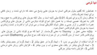 ‫دیا‬‫ترمی‬
•‫همانطور‬‫كه‬‫گفتیم‬‫سلول‬‫حركتي‬‫انسان‬‫به‬‫جریان‬‫هایي‬‫پاسخ‬‫مي‬‫دهند‬‫كه‬‫داراي‬‫شدت‬‫و‬‫زمان‬‫كافي‬
‫براي‬‫ایجاد‬‫تحریك‬‫باشند‬.
•‫حداقل‬‫زمان‬‫الزم‬‫براي‬‫تحریك‬0.01‫میلي‬‫ثانیه‬‫است‬‫و‬‫حال‬‫آنكه‬‫جریان‬‫هاي‬‫پرفركانس‬‫به‬‫هیچ‬‫وجه‬
‫قادر‬‫به‬‫تحریك‬‫عصبي‬‫نیستند‬‫و‬‫به‬‫همین‬‫دلیل‬‫امواج‬‫كوتاه‬‫دیاترمي‬‫ناشي‬‫از‬‫جریان‬‫هاي‬‫پرفركانس‬
‫همراه‬‫با‬‫انقباض‬‫و‬‫آزار‬‫حسي‬‫و‬‫خطر‬‫شوك‬‫الكتریكي‬‫نیست‬‫و‬‫مي‬‫توان‬‫آنرا‬‫با‬‫قدرت‬‫و‬‫شدت‬‫زیادتري‬
‫نسبت‬‫به‬‫جریان‬‫هاي‬‫كم‬‫فركانس‬‫اعمال‬‫نمود‬.
•Dia‫به‬‫معني‬‫عمق‬‫و‬Thermy‫به‬‫معني‬‫گرماست‬.‫از‬‫آنجا‬‫كه‬‫موج‬‫كوتاه‬‫ناشي‬‫از‬‫جریان‬‫هاي‬
‫پرفركانس‬‫قادر‬‫است‬‫از‬‫بدن‬‫گذشته‬‫و‬‫در‬‫آن‬‫حرارت‬‫تولید‬‫كند‬،‫موج‬‫دیاترمي‬Diathermy‫نامیده‬‫مي‬
‫شود‬.
•‫اثرات‬‫استفاده‬‫از‬‫دیاترمي‬‫بر‬‫بدن‬:1-‫ایجاد‬‫گرما‬‫در‬‫عمق‬‫بیشتر‬2-‫ایجاد‬‫گرما‬‫در‬‫حجم‬‫بیشتر‬‫بافت‬
3-‫ایجاد‬‫گرماي‬‫بیشتر‬‫در‬‫بافت‬‫هاي‬‫محتوي‬‫اب‬‫و‬‫یون‬‫بیشتر‬4-‫افزایش‬‫تاثیر‬‫روش‬‫هاي‬‫درماني‬
‫كششي‬5-‫افزایش‬‫دامنه‬‫بیشتر‬‫حركتي‬
10
 