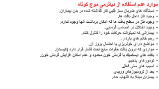‫موارد‬‫عدم‬‫استفاده‬‫از‬‫دیاترمی‬‫موج‬‫کوتاه‬
•‫دستگاه‬‫هاي‬‫ضربان‬‫ساز‬‫قلبي‬‫كار‬‫گذاشته‬‫شده‬‫در‬‫بدن‬‫بیماران‬.
•‫وجود‬‫فلز‬‫داخل‬‫بافت‬‫ها‬.
•‫وجود‬‫فلز‬‫در‬‫سطح‬‫بافت‬‫ها‬‫كه‬‫امكان‬‫برداشت‬‫آنها‬‫وجود‬‫ندارد‬.
•‫وجود‬‫اختالل‬‫در‬‫احساس‬‫گرمایي‬.
•‫بیماراني‬‫كه‬‫نمیتوانند‬‫حركات‬‫خود‬‫را‬‫كنترل‬‫كنند‬.
•‫رحم‬‫خانم‬‫هاي‬‫باردار‬.
•‫مواضع‬‫داراي‬‫خونریزي‬‫یا‬‫احتمال‬‫بروز‬‫آن‬.
•‫مواردي‬‫كه‬‫درون‬‫بافت‬‫حفرات‬‫مایع‬‫تحت‬‫فشار‬‫قرار‬‫دارد‬)‫كیست‬(.
•‫بافت‬‫هاي‬‫ایسكمیك‬‫با‬‫گردش‬‫خون‬‫محدود‬‫و‬‫عدم‬‫امكان‬‫افزایش‬‫گردش‬‫خون‬.
•‫تومورهاي‬‫بدخیم‬.
•‫آسیب‬‫هاي‬‫سلي‬‫فعال‬.
•‫بعد‬‫از‬‫ترومبوزهاي‬‫وریدي‬.
•‫بیماران‬‫مبتال‬‫به‬‫التهاب‬‫حاد‬.
 