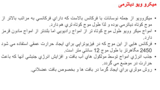 ‫میکرو‬‫ویو‬‫دیاترمی‬
•‫میكروویو‬‫از‬‫جمله‬‫نوسانات‬‫با‬‫فركانس‬‫باالست‬‫كه‬‫داراي‬‫فركانسي‬‫به‬‫مراتب‬‫باالتر‬‫از‬
‫موج‬‫كوتاه‬‫دیاترمي‬‫بوده‬‫و‬‫لذا‬‫طول‬‫موج‬‫كوتاه‬‫تري‬‫هم‬‫دارد‬.
•‫امواج‬‫میكر‬‫وویو‬‫طول‬‫موج‬‫كوتاه‬‫تر‬‫از‬‫امواج‬‫رادیویي‬‫اما‬‫بلندتر‬‫از‬‫امواج‬‫مادون‬‫قرمز‬
‫دارد‬.
•‫فركانس‬‫هایي‬‫از‬‫این‬‫موج‬‫كه‬‫در‬‫فیزیوتراپي‬‫براي‬‫ایجاد‬‫حرارت‬‫عمقي‬‫استفاده‬‫مي‬‫شود‬
2450‫مگاهرتز‬‫با‬‫طول‬‫موج‬12‫سانتي‬‫متر‬‫است‬.
•‫جذب‬‫انرژي‬‫امواج‬‫توسط‬‫مولكول‬‫هاي‬‫آب‬‫بافت‬‫و‬‫افزایش‬‫انرژي‬‫جنبشي‬‫آنها‬‫كه‬‫باعث‬
‫حرارت‬‫در‬‫موضع‬‫مي‬‫گردد‬.
•‫روش‬‫موثري‬‫براي‬‫ایجاد‬‫گرما‬‫در‬‫بافت‬‫ها‬‫و‬‫بخصوص‬‫بافت‬‫عضالني‬. 20
 