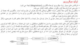 •‫فركانس‬‫هاي‬‫بسیار‬‫زیاد‬‫میكروویو‬‫توسط‬‫مگنترون‬(Magnetron)‫ایجاد‬‫مي‬‫شود‬.
•‫خروجي‬‫امواج‬‫توسط‬‫آنتن‬‫واقع‬‫در‬‫منعكس‬‫كننده‬‫انتشار‬‫مي‬‫یابد‬.
•‫مگنترون‬‫یك‬‫المپ‬‫خأل‬‫خاص‬‫است؛‬‫اتاقكى‬‫توخالى‬‫كه‬‫تمام‬‫هواى‬‫آن‬‫خارج‬‫شده‬‫است‬.‫مگنترون‬‫كه‬‫عمدتا‬‫از‬
‫بخش‬‫هاى‬‫فلزى‬‫و‬‫سرامیكى‬‫ساخته‬‫شده‬،‫است‬‫از‬‫باریكه‬‫هاى‬‫الكترون‬‫براى‬‫به‬‫راه‬‫انداختن‬‫بار‬‫در‬‫تعدادى‬
‫مدارهاى‬‫منبع‬‫ریزموج‬‫بهره‬‫مى‬‫گیرد‬.
•‫در‬‫دستگاه‬‫میكروویو‬،‫بدن‬‫بیمار‬‫جزئي‬‫از‬‫مدار‬‫نوسان‬‫ساز‬‫نیست‬‫و‬‫لذا‬‫تنها‬‫عامل‬‫متغیر‬‫قدرت‬‫خروجي‬،‫ولتاژ‬
‫منبع‬‫ورودي‬‫است‬.
•‫الكترودهاي‬‫آنتن‬‫هاي‬‫تابنده‬‫میكروویو‬‫به‬‫بدن‬‫به‬‫شكلهاي‬‫مستطیلي‬‫و‬‫دایره‬‫اي‬‫هستند‬‫و‬‫به‬‫دلیل‬‫آنكه‬‫امواج‬‫پس‬
‫از‬‫خروج‬‫از‬‫آنتن‬‫از‬‫هم‬‫دور‬‫میشوند‬‫اگر‬‫بخواهیم‬‫فاصله‬‫بزرگتري‬‫را‬‫بپوشانیم‬‫باید‬‫فاصله‬‫آن‬‫را‬‫با‬‫بدن‬،‫بیش‬‫تر‬
‫و‬‫قدرتش‬‫را‬‫زیادتر‬‫انتخاب‬‫كنیم‬.‫در‬‫آنتن‬‫هاي‬‫دایره‬‫اي‬،‫شكل‬‫موج‬‫انتشار‬‫یافته‬‫نیز‬‫دایره‬‫اي‬‫است‬‫و‬‫انرژي‬
‫موج‬‫در‬‫اطراف‬‫آن‬‫تمركز‬‫بیشتري‬‫دارد‬‫اما‬‫در‬‫نوع‬‫مستطیلي‬،‫شكل‬‫موج‬‫خارج‬‫شده‬‫بیضي‬‫است‬‫و‬‫تمركز‬
‫انرژي‬‫در‬‫وسط‬‫آن‬‫بیشتر‬‫است‬.
‌‫تولید‬‫میکروویو‬
 