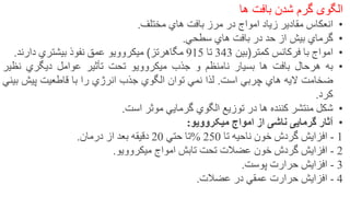 ‫الگوی‬‫گرم‬‫شدن‬‫بافت‬‫ها‬
•‫انعكاس‬‫مقادير‬‫زياد‬‫امواج‬‫در‬‫مرز‬‫بافت‬‫هاي‬‫مختلف‬.
•‫گرماي‬‫بيش‬‫از‬‫حد‬‫در‬‫بافت‬‫هاي‬‫سطحي‬.
•‫امواج‬‫با‬‫فركانس‬‫كمتر‬)‫بين‬343‫تا‬915‫مگاهرتز‬(‫ميكروويو‬‫عمق‬‫نفوذ‬‫بيشتري‬‫دارند‬.
•‫به‬‫هرحال‬‫بافت‬‫ها‬‫بسيار‬‫نامنظم‬‫و‬‫جذب‬‫ميكروويو‬‫تحت‬‫تأثير‬‫عوامل‬‫ديگري‬‫نظي‬‫ر‬
‫ضخامت‬‫اليه‬‫هاي‬‫چربي‬‫است‬.‫لذا‬‫نمي‬‫توان‬‫الگوي‬‫جذب‬‫انرژي‬‫را‬‫با‬‫قاطعيت‬‫پيش‬‫ب‬‫يني‬
‫كرد‬.
•‫شكل‬‫منتشر‬‫كننده‬‫ها‬‫در‬‫توزيع‬‫الگوي‬‫گرمايي‬‫موثر‬‫است‬.
•‫آثار‬‫گرمایی‬‫ناشی‬‫از‬‫امواج‬‫میکروویو‬:
1-‫افزايش‬‫گردش‬‫خون‬‫ناحيه‬‫تا‬250%‫تا‬‫حتي‬20‫دقيقه‬‫بعد‬‫از‬‫درمان‬.
2-‫افزايش‬‫گردش‬‫خون‬‫عضالت‬‫تحت‬‫تابش‬‫امواج‬‫ميكروويو‬.
3-‫افزايش‬‫حرارت‬‫پوست‬.
4-‫افزايش‬‫حرارت‬‫عمقي‬‫در‬‫عضالت‬. 23
 