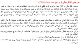 ‫جراحی‬‫الکتریکی‬Electrical surgery )) 24
•‫وسايل‬‫الكتريكي‬‫در‬‫اتاق‬‫عمل‬‫براي‬‫برش‬‫و‬‫قطع‬‫خونريزي‬‫به‬‫وفور‬‫استفاده‬‫مي‬‫شود‬.‫اين‬‫وساي‬‫ل‬‫به‬‫طور‬
‫عام‬‫با‬‫عنوان‬‫الكتروكوتر‬‫شناخته‬‫مي‬‫شوند‬‫كه‬‫مي‬‫توانند‬‫براي‬‫بريدن‬‫بافت‬‫يا‬‫از‬‫خشك‬‫نمودن‬‫آ‬‫ن‬‫به‬‫وسيله‬
‫گرما‬‫و‬‫قطع‬‫خونريزي‬‫به‬‫وسيله‬‫انعقاد‬‫استفاده‬‫شوند‬.‫اين‬‫كار‬‫بوسيله‬‫جرقه‬‫جريان‬‫فركانس‬‫ر‬‫اديويي‬RF
‫بين‬‫الكترود‬‫و‬‫بافت‬‫ايجاد‬‫مي‬‫شود‬‫كه‬‫در‬‫نهايت‬‫منجر‬‫به‬‫گرم‬‫شدن‬‫موضعي‬‫بافت‬‫و‬‫برداشتن‬‫آ‬‫ن‬‫مي‬
‫گردد‬.
•‫با‬‫توجه‬‫به‬‫آنكه‬‫امواج‬‫پرفركانس‬،‫سلول‬‫هاي‬‫حسي‬‫و‬‫حركتي‬‫را‬‫تحريك‬‫نمي‬‫كند‬‫و‬‫همچنين‬‫گرماي‬‫ناشي‬
‫ازجريان‬‫پرفركانس‬،‫مايع‬‫بين‬‫سلولي‬‫را‬‫بخار‬‫و‬‫به‬‫خاطر‬،‫انعقاد‬‫از‬‫انتشار‬‫ميكروب‬‫ها‬‫به‬‫باف‬‫ت‬‫هاي‬‫سالم‬
‫جلوگيري‬‫مي‬‫كند‬،‫در‬‫جراحي‬‫الكتريكي‬‫از‬‫امواج‬‫راديويي‬‫پرفركانس‬(‫در‬‫محدوده‬2‫مگاهرتز‬)‫براي‬
‫برش‬‫و‬‫انعقاد‬‫استفاده‬‫مي‬‫كند‬.
•‫براي‬‫برش‬‫به‬‫خاطر‬‫آنكه‬‫توان‬‫كافي‬‫براي‬‫از‬‫بين‬‫بردن‬‫سلول‬‫ها‬،‫باشد‬‫از‬‫شكل‬‫موج‬‫سينوسي‬‫پ‬‫يوسته‬
‫استفاده‬‫مي‬‫شود‬.
•‫اما‬‫براي‬‫انعقاد‬‫از‬‫موج‬‫سينوسي‬‫پالسي‬‫استفاده‬‫مي‬‫شود‬.
•‫بنابراين‬‫براي‬‫اينكه‬‫جراحي‬‫بدون‬‫خونريزي‬،‫باشد‬‫از‬‫مخلوط‬‫جريان‬‫پرفركانس‬‫پالسي‬‫و‬‫پيو‬‫سته‬‫استفاده‬
‫مي‬‫شود‬.
 