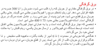 ‫برق‌گرفتگی‬
•‫در‬‫برق‬‫گرفتگي‬‫مقداري‬‫از‬‫جريان‬‫كهه‬‫قلهب‬ ‫وارد‬‫مهي‬‫تها‬ ‫را‬ ‫ضهربان‬ ،‫شهود‬300‫در‬ ‫ضهربه‬
‫دقيقه‬‫افزايش‬‫مي‬‫دهد‬.‫اين‬‫ريتم‬‫نامنظم‬‫سريع‬‫را‬‫فيبريالسهيون‬‫بطنهي‬‫مهي‬‫گوينه‬‫د‬.‫حتهي‬‫وقتهي‬
‫هان‬‫ه‬‫جري‬‫هرق‬‫ه‬‫ب‬‫هع‬‫ه‬‫قط‬‫هي‬‫ه‬‫م‬‫هم‬‫ه‬‫ه‬ ‫هود‬‫ه‬‫ش‬‫هن‬‫ه‬‫اي‬‫هده‬‫ه‬‫پدي‬‫از‬‫هين‬‫ه‬‫ب‬‫هي‬‫ه‬‫نم‬‫رود‬.‫هرق‬‫ه‬‫ب‬ ‫در‬ ‫هرر‬‫ه‬‫م‬ ‫هده‬‫ه‬‫عم‬ ‫هل‬‫ه‬‫عام‬ ‫و‬
‫گرفتگي‬‫است‬.‫آستانه‬‫فيبريالسيون‬‫بطني‬‫حدود‬75‫تا‬400‫ميلي‬‫است‬ ‫آمپر‬.
•‫شخصي‬‫كه‬‫برق‬ ‫دچار‬‫گرفتگي‬‫و‬ ‫اسهت‬ ‫شهده‬‫يها‬‫بهه‬‫عبهارتي‬‫دچهار‬‫فيبريالسهيون‬‫ب‬‫طنهي‬‫اتفهاق‬
‫اسهت‬ ‫شده‬‫دسهتگاه‬ ‫توسهط‬ ،‫دي‬‫فيبريالتهور‬‫ارسهال‬ ‫و‬‫جريهان‬‫پالسهي‬،‫ريهتم‬‫ر‬ ‫قلهبش‬‫حالهت‬ ‫بهه‬ ‫ا‬
‫اصلي‬‫خود‬‫باز‬‫مي‬‫گردانند‬.
•‫هامي‬‫ه‬‫هنگ‬‫هه‬‫ه‬‫ك‬‫هاني‬‫ه‬‫جري‬‫هدوده‬‫ه‬‫مح‬ ‫در‬1‫ها‬‫ه‬‫ت‬6‫هت‬‫ه‬‫باف‬ ‫از‬ ‫هر‬‫ه‬‫آمپ‬،‫هذرد‬‫ه‬‫بگ‬‫هه‬‫ه‬‫ماهيچ‬‫هب‬‫ه‬‫قل‬‫هب‬‫ه‬‫منق‬‫و‬‫ها‬‫ه‬‫ت‬
‫هنگام‬‫برقراري‬‫جريان‬‫از‬ ‫قلب‬ ،‫كار‬‫مي‬‫ايستد‬.‫قطع‬ ‫از‬ ‫پس‬‫جريان‬،‫مي‬‫دوبهاره‬ ‫تهوان‬‫به‬‫ا‬‫دي‬
‫فيبريالسيون‬‫را‬ ‫قلب‬ ،‫حالت‬ ‫به‬‫گرداند‬ ‫باز‬ ‫نرمال‬. 26
 