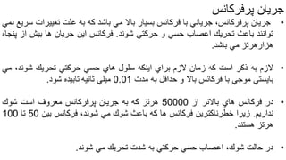 ‫جریان‬‫پرفرکانس‬
•‫جریان‬‫پرفركانس‬،‫جریاني‬‫با‬‫فركانس‬‫بسیار‬‫باال‬‫مي‬‫باشد‬‫كه‬‫به‬‫علت‬‫تغیی‬‫رات‬‫سریع‬‫نمي‬
‫توانند‬‫باعث‬‫تحریك‬‫اعصاب‬‫حسي‬‫و‬‫حركتي‬‫شوند‬.‫فركانس‬‫این‬‫جریان‬‫ها‬‫بیش‬‫از‬‫پنجاه‬
‫هزارهرتز‬‫مي‬‫باشد‬.
•‫الزم‬‫به‬‫ذكر‬‫است‬‫كه‬‫زمان‬‫الزم‬‫براي‬‫اینكه‬‫سلول‬‫هاي‬‫حسي‬‫حركتي‬‫تحریك‬،‫شوند‬‫مي‬
‫بایستي‬‫موجي‬‫با‬‫فركانس‬‫باال‬‫و‬‫حداقل‬‫به‬‫مدت‬0.01‫میلي‬‫ثانیه‬‫تابیده‬‫شود‬.
•‫در‬‫فركانس‬‫هاي‬‫باالتر‬‫از‬50000‫هرتز‬‫كه‬‫به‬‫جریان‬‫پرفركانس‬‫معروف‬‫است‬‫شوك‬
‫نداریم‬.‫زیرا‬‫خطرناكترین‬‫فركانس‬‫ها‬‫كه‬‫باعث‬‫شوك‬‫مي‬،‫شوند‬‫فركانس‬‫بین‬50‫تا‬100
‫هرتز‬‫هستند‬.
•‫در‬‫حالت‬‫شوك‬،‫اعصاب‬‫حسي‬‫حركتي‬‫به‬‫شدت‬‫تحریك‬‫مي‬‫شوند‬.
 
