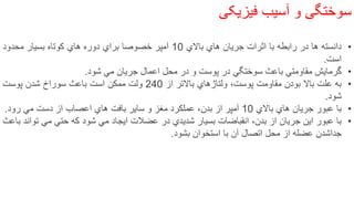 ‌‫سوختگی‌و‌آسیب‬‫فیزیکی‬
•‫دانسته‬‫ها‬‫در‬‫رابطه‬‫با‬‫اثرات‬‫جریان‬‫هاي‬‫باالي‬10‫آمپر‬‫خصوصا‬‫براي‬‫دوره‬‫هاي‬‫كوتاه‬‫بسیار‬‫محدود‬
‫است‬.
•‫گرمایش‬‫مقاومتي‬‫باعث‬‫سوختگي‬‫در‬‫پوست‬‫و‬‫در‬‫محل‬‫اعمال‬‫جریان‬‫مي‬‫شود‬.
•‫به‬‫علت‬‫باال‬‫بودن‬‫مقاومت‬،‫پوست‬‫ولتاژهاي‬‫باالتر‬‫از‬240‫ولت‬‫ممكن‬‫است‬‫باعث‬‫سوراخ‬‫شدن‬‫پوست‬
‫شود‬.
•‫با‬‫عبور‬‫جریان‬‫هاي‬‫باالي‬10‫آمپر‬‫از‬،‫بدن‬‫عملكرد‬‫مغز‬‫و‬‫سایر‬‫بافت‬‫هاي‬‫اعصاب‬‫از‬‫دست‬‫مي‬‫رود‬.
•‫با‬‫عبور‬‫این‬‫جریان‬‫از‬،‫بدن‬‫انقباضات‬‫بسیار‬‫شدیدي‬‫در‬‫عضالت‬‫ایجاد‬‫مي‬‫شود‬‫كه‬‫حتي‬‫مي‬‫تو‬‫اند‬‫باعث‬
‫جداشدن‬‫عضله‬‫از‬‫محل‬‫اتصال‬‫آن‬‫با‬‫استخوان‬‫بشود‬.
28
 