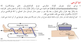 ‫ديا‬‫ترمی‬
•‫براي‬‫توليد‬‫جريان‬‫كوتاه‬‫دياترمي‬‫موج‬‫كوتاه‬(‫جريان‬‫هاي‬‫پرفركانس‬)‫كه‬
(shortwavediathermy)S.W.D‫هم‬‫ناميده‬‫مي‬،‫شود‬‫ولتاژ‬220‫ولت‬‫با‬‫يك‬‫ترانسفورماتور‬‫افزاينده‬
‫به‬‫ولتاژ‬‫چند‬‫هزار‬‫ولتي‬‫تبديل‬‫و‬‫بعد‬‫يك‬‫سو‬‫و‬‫سپس‬‫مدار‬‫نوسان‬‫ساز‬‫اصلي‬‫را‬‫كه‬‫فركانسي‬‫براب‬‫ر‬
12/27‫مگاهرتز‬‫توليد‬‫مي‬‫كند‬،‫تغذيه‬‫مي‬‫كند‬.
•‫امواج‬‫توليد‬‫شده‬‫در‬‫مدار‬‫اول‬‫باعث‬‫توليد‬‫موج‬‫در‬‫مدار‬‫دوم‬‫كه‬‫بدن‬‫بيمار‬‫نيزجزئي‬‫از‬‫آن‬‫است‬‫مي‬‫ش‬‫ود‬.
9
 