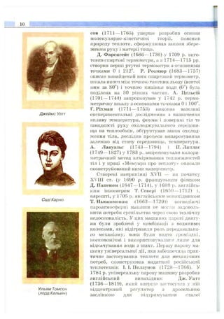10
Джеймс Уатт
СадІКарно
Уільям Томсон
{лорд Кельвін)
сов (1711— 1765) уперше розробив основи
молекулярно-кінетичної теорії, пояснив
природу теплоти, сформулював закони збере­
ження руху і матерії тощо.
Д. Фаренгейт (1686— 1736) у 1709 р. виго­
товив спиртові термометри, а в 1714— 1715 pp.
створив перші ртутні термометри з о<^новними
точками О і 212". Р. Реомюр (1683— 1757)
описав винайдений ним спиртовий термометр,
шкала якого між точкою танення льоду (взятої
ним за 80°) і точкою кипіння води (0^') була
поділена на 80 рівних частин. А. Цельсій
(1701— 1744) запропонував у 1742 р. термо­
метричну шкалу з основними точками Оі 100”.
Г. Ріхман (1711— 1753) виконав важливі
експериментальні дослідження з визначення
впливу температури, форми і поверхні тіл та
швидкості руху охолоджувального середови­
ща на теплообмін, обґрунтував закон охолод­
ження ті.яа, дослідив процеси випаровування
залежно від стану середовища, температури.
А. Лавуазьє (1743— 1794) і П. Лаялас
(1749— 1827) у 1783 р. запропонували калори
метричний метод вхімірювання теплоємностей
тіл і у праці «Мемуари про теплоту» описали
сконструйований ними калориметр.
Створені наприкінці XVII — на початку
XVIII ст. (у 1690 р. французьким (Зйзіїком
Д. ІІапеном (1647— 1714), у 1698 р. англійсь­
ким інженером Т. Севері (1650— 1712) і,
нарешті, у 1705 р. англійським винахідником
Т. Ньюкоменом (1663— 1729)) вогнедіючі
пароатмосферні машини не могли задоволь­
нити потреби суспільства через свою технічну
недосконалість. У цих машинах парові двигу­
ни були зроблені у комбінації з водяними
колесами, які відігравали роль передавально­
го механізму; вони були надто громіздкі,
неекономічні і використовувалися лише для
відкачування води з шахт. Першу парову ма­
шину універсальної дії, яка забезпечила прак­
тичне застосування теплоти для мехаріічних
потреб, сконструював видатний російський
теплотехнік І. І. Ползунов (1728— 1766). У
1784 р. універсальну парову машину розробив
англійський винахідник Дж. Уатт
(1736— 1819), який впехшіе застосував у ній
відцентровий регулятор з дросельною
заслінкою для підтримування сталої
 