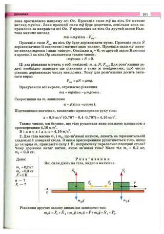 ДИНАМІКА 101
лена протилежно напряму осі Ох. Проекція сили mg на вісь Ох матиме
вигляд mgsina. Знак проекції сили mg буде додатним, оскільки вона на­
прямлена за напрямом осі Ох. У проекціях на вісь Ох другий закон Нью­
тона матиме вигляд
та = mgsina -F^^.
Проекція сили на вісь Оу буде дорівнювати нулю. Проекція сили N
дорівнюватиме її значенню і матиме знак «плюс». Проекція сили mg мати­
ме вигляд mgcosa і знак «мінус». Оскільки а^= О, то другий закон Ньютона
в проекції на вісь Оу запишеться таким чином:
-m gcosa +N = 0.
Ці два рівняння містять у собі невідомі: т, а, N, Для розв’язання за­
дачі необхідно записати ще рівняння з тими ж невідомими, щоб число
рівнянь дорівнювало числу невідомих. Тому для розв’язання досить запи­
сати вираз
^тер = ц Л Г = ц т^ .
Врахувавши всі вирази, отримаємо рівняння
та = mg sina -yimgcosa.
Скоротивши на т, запишемо
а =g(sina -цсова).
Підставивши значення, визначимо прискорення руху тіла:
а = 9,8 м/с‘ (0,707 - 0,4 0,707) = 4,16 м/c^
Таким чином, ми бачимо, що тіло рухається вниз похилою площиною з
прискоренням 4,16 м/с^.
В і д п о в і д ь : а = 4,16 м/с^.
2. Два тіла масою т^ і т^, що зв’язані ниткою, лежать на горизонтальній
гладенькій поверхні стола. З яким прискоренням рухатиметься тіло, якщо
до тягарця /Пі прикласти силу 1 Н, напрямлену паралельно площині стола?
Чому дорівнює натяг нитки, якою зв’язані тіла? Маси тіл т^ = 0,2 кг,
т^ = 0,3 кг.
Дано:
= 0,2 кг
т^ = 0 3 к г
F = 1H
а — ?
F i - ?
Р о з в ’ я з а н н я
Які сили діють на тіла, видно з малюнка.
і k і
^2 ^2 F
I
U ..... .... ■■
m^g
Рівняння другого закону динаміки запишемо так:
mjO =p2+N2 +m2gimj^d =F+m^g +N^ +F^.
mxS
 
