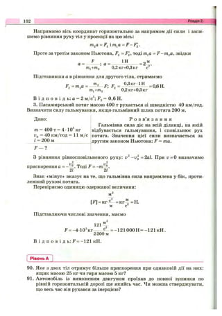 Напрямимо вісь координат горизонтально за напрямом дії сили і запи­
шемо рівняння руху тіл у проекції на цю вісь:
т^а = F ^ i т^а - F - F ^ .
Проте за третім законом Ньютона, F^ =F^, тоді тп,а = F-m .2a, звідки
F 1Н „ м
а = ; а= ------------------- = 2 а.
т^+т2 0,2кг+0,3кг с
Підставивши а в рівняння для другого тіла, отримаємо
mj+/П2 0,2 кг+0,3 кг
В і д п о в і д ь : а = 2 м/с^; F^ = 0,6 Н.
3. Пасажирський потяг масою 400 т рухається зі швидкістю 40 км/год.
Визначити силу гальмування, якш;о гальмівний шлях потяга 200 м.
102 Розділ 2.
Дано:
т = 400 т = 4 •10® кг
fo = 40 км/год = 11 м /с
г = 200 м
F — 1
Р о з в’я з а н н я
Гальмівна сила діє на всій ділянці, на якій
відбувається гальмування, і сповільнює рух
потяга. Значення цієї сили визначається за
другим законом Ньютона: F = та.
З рівняння рівносповільненого руху: -и^ -2аІ. При v = 0 визначимо
прискорення а = - . Тоді F =
Знак «мінус» вказує на те, що гальмівна сила напрямлена у бік, проти­
лежний рухові потяга.
Перевіряємо одиницю одержаної величини:
[Л = к г ^ - = к г “ =Н.
гЛ м
=кг
м с
Підставляючи числові значення, маємо
121^^
^’ = -4 1 0 'к г с = - і 2 1 0 0 0 Н = -1 2 1 кН.
2-200 м
В і д п о в і д ь : F = -121 кН.
Рівень А
90. Яке з двох тіл отримує більше прискорення при однаковій дії на них:
яш;ик масою 25 кг чи гиря масою 5 кг?
91. Автомобіль із вимкненим двигуном проїхав до повної зупинки по
рівній горизонтальній дорозі ш;е якийсь час. Чи можна стверджувати,
ш;о весь час він рухався за інерцією?
 