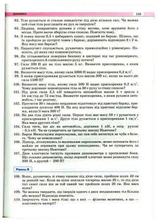 92. Тіло рухається зі сталою швидкістю під дією кількох сил. Чи можна
цей стан тіла розглядати як рух за інерцією?
93. Людина, впираючись руками у стіну вагона, хоче зрушити його з
місця. Проте вагон зберігає стан спокою. Поясніть чому.
94. З човна масою 0,5 т вибирають канат, поданий на баркас. Шляхи, що
їх пройшли до зустрічі човен і баркас, дорівнюють відповідно 8 і 2 м.
Яку масу має баркас?
95. Парашутист спускається, рухаючись прямолінійно і рівномірно. По­
ясніть, дії яких сил компенсуються.
96. Як установиться поверхня бензину в цистерні під час рівномірного,
прискореного й сповільненого руху потяга?
97. Сила 200 Н діє на тіло масою 5 кг. Визначте прискорення, з яким
рухається тіло.
98. Визначте масу тіла, якому сила 5000 Н надає прискорення 0,2 м/c^
99. З яким прискоренням рухається тіло масою 300 кг, якш;о на нього діє
сила 1500 Н?
100. Визначте масу тіла, якому сила 500 Н надає прискорення 0,2 м/c^
Чому дорівнює переміщення тіла за ЗО с руху із стану спокою?
101. Під дією сили 2,5 кН швидкість автомобіля масою 5 т зросла з
54 км/год до 72 км/год. Визначте прискорення, з яким рухався авто­
мобіль, і час розгону.
102. Протягом ЗО с людина жердиною відштовхує від пристані баржу, при­
кладаючи зусилля 400 Н. На яку відстань від пристані відпливе бар­
жа, якщо її маса 300 т?
103. На два тіла діють рівні сили. Перше тіло має масу 50 г і рухається з
прискоренням 1 м/с^. Друге тіло рухається з прискоренням 1 см/с^.
Яка маса другого тіла?
104. Сила тяги, що діє на автомобіль, дорівнює 1 кН, а опір рухові
- 0,5 кН. Чи не суперечить це третьому закону Ньютона?
105. Барон Мюнхгаузен переконував, що сам себе витягнув за чуба з боло­
та. Чому це неможливо?
106. Лінкор, зіткнувшись із маленьким пароплавом, може потопити його і
майже не отримати при цьому пошкоджень. Чи не суперечить це
третьому закону Ньютона?
107. Двоє хлопчиків тягнуть пружини динамометра у протилежні боки.
Щ о покаже динамометр, якщо перший хлопчик може розвинути силу
300 Н, а другий - 200 Н?
ДИНАМІКА 103
Рівень в
108. Візок, рухаючись зі стану спокою під дією сили, пройшов шлях 40 см
за деякий час. Коли на візок поклали тягарець масою 20 г, то під дією
тієї самої сили він за той самий час пройшов шлях 20 см. Яка маса
візка?
109. Чи можна твердити, що інерція одного з двох неоднакових тіл більша
або менша? Відповідь поясніть.
110. Інертність тіла і маса тіла: що з них — фізична величина, а що —
властивість матерії?
 