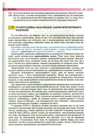 125. З погляду фізики дію не можна відрізнити від протидії. Поясніть чому.
126. Якщо сили, з якими взаємодіють тіло і динамометр під час зважуван­
ня, не зрівноважуються (бо прикладені до різних тіл), то чому тіло і
динамометр після певного видовження його пружини нерухомі?
Динаміка 105
ГРАВІТАЦІЙНА ВЗАЄМОДІЯ. ЗАКОН ВСЕСВІТНЬОГО
ТЯЖІННЯ
Усі тіла Всесвіту, як небесні, так і ті, що знаходяться на Землі, схильні
до взаємного притягання. Якщо ж ми і не спостерігаємо його між звичай­
ними предметами, що оточують нас у повсякденному житті (наприклад,
між книгами, зошитами, меблями тощо), це лише тому, що воно в цих ви­
падках дуже слабке.
Взаємодію, властиву всім тілам Всесвіту і яка виявляється в їх взаємному притя­
ганні одне до одного, називають гравітаційною, а саме явище всесвітнього
тяжіння — гравітацією (від латинської гравітас — тяжкість).
Гравітаційна взаємодія здійснюється за допомогою особливого виду ма­
терії, який називається гравітаційним полем. Таке поле існує навколо
будь-якого тіла, чи то планета, камінь, людина або аркуш паперу. При цьо­
му гравітаційне поле, створене тілом, діє на будь-яке інше тіло так, що у
того з’являється прискорення, завжди напрямлене до джерела поля. Поя­
ва такого прискорення і означає, що між тілами виникає притягання.
Гравітаційне поле не слід плутати з електромагнітними полями, які
існують навколо наелектризованих тіл, провідників зі струмом і магнітів.
Цікавою особливістю гравітаційного поля, якої не мають електро­
магнітні поля, є його всепроникна здатність. Якщо від електричних і
магнітних полів можна захиститися за допомогою спеціальних металевих
екранів, то від гравітаційного поля захиститися нічим не можна: воно про­
никає крізь будь-які матеріали.
Для виявлення гравітаційного екранування проводилися спеціальні ек­
сперименти, але вони дали негативний результат: якщо між двома тілами
помістити у вигляді екрана третє тіло, то притягання між двома першими
тілами послаблюється. В усякому разі, якщо екранування гравітації існує,
то воно настільки слабке, що перебуває за межами точності, досягнутої в
сучасних експериментах. Тому з великою впевненістю можна сказати, що
ніякого «кейворита», який, за словами одного з героїв романа Г. Уеллса
«Перші люди на М ісяці», «не підкоряється силі тяжіння і перегороджує
взаємне тяжіння між тілами», в природі не існує.
У середині XVII ст. багатьох учених цікавило питання про те, як сила
взаємного притягання між тілами залежить від відстані між ними. З якою
силою, наприклад. Сонце притягує до себе планети? З приводу цього пи­
тання Р. Гук у 1674 р. писав: «Сили, що притягають, тим значніше виявля­
ють себе, чим ближче тіло, на яке вони діють, знаходиться від центра дії. В
якій мірі це збільшення залежить від відстані, це я ще не визначив
дослідом». Сучасникам Гука ніяк не вдавалося знайти вираз для сили
тяжіння і на його основі визначити траєкторії планет. Хоча у Гука були з
цього приводу припущення, але довести їх він не міг.
 