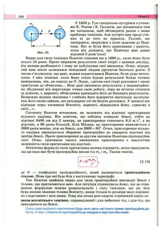 106 Розділ 2.
Мал. 85
У 1683 р. Гук спеціально зустрівся з учени­
ми К. Реном і Е. Галлеєм, що цікавилися тим
же питанням, щоб обговорити разом з ними
проблему тяжіння. Але зустріч цих трьох уче­
них ні до чого не привела. Галлей, що
зневірився, звернувся з цією задачею до Нью­
тона. Які ж були його здивування і радість,
коли він дізнався, що Ньютону вже давно
відомий її розв’язок!
Вираз для сили тяжіння Ньютон отримав ще в 1666 p., коли йому було
всього 24 роки. Проте звіряючи результати своєї теорії з даними досліду,
він виявив розбіжності і тому не публікував свої висновки. Отже, відкри­
тий ним закон залишався невідомий людям протягом багатьох років. З
часом з’ясувалося, що дані, якими користувався Ньютон, були дуже неточ­
ними. І вже пізніше, коли йому стали відомі результати більш точних
вимірювань, він, як описує це О. Лодж, «дістав свої старі рукописи і знову
приступив до обчислень... Нові дані змінюють результати: у надзвичайно­
му збудженні він переглядає очима свою роботу, перо не встигає стежити
за думкою, і, нарешті, обчислення приводять його до бажаних результатів.
Безмежно велике значення і глибина його відкриття настільки засліплю­
ють його своїм сяйвом, що затьмарені очі не бачать рукопису. У знемозі він
відкидає перо; таємниця Всесвіту, нарешті, відкрилася йому, єдиному в
світі...».
Спочатку Ньютон встановив, як залежить від відстані прискорення
вільного падіння. Він помітив, що поблизу поверхні Землі, тобто на
відстані 6400 км від її центра, це прискорення становить 9,8 м/с^, а на
відстані, в 60 разів більшій, біля Місяця, це прискорення виявляється в
3600 разів менше, ніж на Землі, але 3600 = 60^ Отже, прискорення вільно­
го падіння зменшується обернено пропорційно до квадрата відстані від
центра Землі. Проте прискорення за другим законом Ньютона пропорційне
силі. Отже, причиною такого зменшення прискорення є аналогічна
залежність сили притягання від відстані.
Остаточну формулу сили притягання можна отримати, якщо врахувати,
що ця сила має бути пропорційна масам тіл т.^і т^. Таким чином.
p_QTn^m2
(2.13)
де G — коефіцієнт пропорційності, який називається гравітаційною
сталою. Мова про неї буде йти у наступному параграфі.
Так Ньютон знайшов вираз для сили гравітаційної взаємодії Землі з
тілами, що притягаються нею. Але інтуїція підказувала йому, що за отри­
маною формулою можна розраховувати і силу тяжіння, що діє між
будь-якими іншими тілами Всесвіту, якщо тільки їх розміри малі порівня­
но з відстанню г між ними. Тому він почав розглядати отриманий вираз як
закон всесвітнього тяжіння, справедливий і для небесних тіл, і для тіл, що
знаходяться на Землі.
Сила гравітаційного притягання будь-яких двох частинок прямо пропорційна до­
бутку їх мас і обернено пропорційна до квадрата відстані між ними.
 