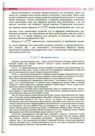 Закон всесвітнього тяжіння сформульований для частинок, тобто для
таких тіл, розміри яких значно менші за відстань г між ними. Проте одна
чудова особливість цього закону дозволяє використовувати його і в деяких
інших випадках. Такою особливістю є обернено пропорційна залежність
сили притягання саме від квадрата відстані між частинками, а не від
третьої, скажімо, або четвертої степені відстані. Розрахунки показують,
що завдяки цьому формулу F = G можна застосовувати ще і для роз-
г
рахунку сили притягання кулястих тіл зі сферично симетричним роз­
поділом речовини, що знаходяться на будь-якій відстані одне від одного;
тільки під г у цьому випадку слід розуміти не відстань між ними, а
відстань між їх центрами (мал. 85).
Формула F = G виявляється справедливою і в проміжному випад­
ку, коли сферичне тіло довільних розмірів взаємодіє з деякою матеріаль­
ною точкою. Це і дає можливість застосовувати формулу закону
всесвітнього тяжіння для розрахунку сили, з якою земна куля притягує до
себе навколишні тіла.
^ 7 Це цікаво знати
ДИНАМІКА 107
Спроби пояснити будову світу, і перш за все Сонячної системи, робили багато
великих людей. Що зв’язує планети і Сонце в єдину систему? Яким законам
підпорядковується їх рух?
У II от. н.е. давньогрецьким ученим Клавдієм Птолемеєм була розроблена гео­
центрична система світу, згідно з якою всі спостережувані переміщення небесних
світил пояснювалися їх рухом навколо нерухомої Землі.
У XVI ст. польський астроном М. Коперник запропонував геліоцентричну систе­
му, в центрі якої знаходиться Сонце, а навколо нього рухаються планети та їх супут­
ники. Що ж утримує планети, зокрема Землю, в їх русі навколо Сонця?
Якщо дотримуватися переконань Арістотеля і пов’язувати силу зі швидкістю
руху, а не з прискоренням, то причину цього доводиться шукати саме у напрямі
швидкості. Проте дивитися у напрямі швидкості Землі марно. Нічого, окрім якоїсь
самотньої незначної зірки, там не побачиш.
Ісаак Ньютон пов’язав силу з прискоренням. Якщо ж подивитися у бік приско­
рення Землі, то там опиниться Сонце. І тому саме Сонце природно вважати причи­
ною обертання навколо нього Землі і планет.
Але не тільки планети притягуються до Сонця. Сонце також притягується плане­
тами. Та й самі планети взаємодіють між собою. Одним із перших, хто це зрозумів,
був англійський вчений Р. Гук. Так, у 1674 р. він писав: «Усі небесні тіла мають
притягання, або силу тяжіння до свого центра, внаслідок цього вони не тільки при­
тягають власні частини і перешкоджають їм розлітатися, як спостерігаємо на Землі,
а й притягають всі інші небесні тіла, що знаходяться у сфері їх дії. Тому не тільки
Сонце і Місяць мають вплив на рух Землі, а й Меркурій, Венера, Марс, Юпітер, Са­
турн також своїм притяганням значно впливають на її рух. Подібним чином і Земля
відповідним притяганням впливає на рух кожного з цих тіл».
Остаточне підтвердження цієї ідеї було отримано в працях І. Ньютона. У своїх
знаменитих «Математичних началах», де він сформулював три свої закони, думку
про тяжіння Ньютон висловлює послідовно і доказово. Всі тіла Всесвіту, як
небесні, так і ті, що знаходяться на Землі, стверджує Ньютон, схильні до взаємного
тяжіння, причому сили, з якими притягуються всі ці тіла, мають однакову природу і
підпорядковуються одному і тому самому закону.
 