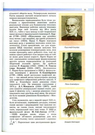 11
кількості обертів вала. Універсальна машина
Уатта завдяки значній економічності почала
широко використовуватися.
Виникнення термодинаміки було тісно по­
в’язане з практичними вимогами знайти
раціональні основи для будівництва теплових
двигунів. Вивчення робочих циклів теплових
машин бере свій початок від 20-х років
XIX ст., тобто з часу виходу в світ теоретичної
праці молодого французького інженера С. Кар­
но (1796— 1832) «Міркування про рушійну
силу вогню і про машини, що здатні розвивати
цю силу» (1824). Праці С. Карно відіграли
важливу роль у розвитку наукових основ теп­
лотехніки. Стало зрозумілим, ш,о для підви-
ш;ення ККД теплових машин важливо йти
шляхом розширення температурних меж, між
якими проходить цикл робочого тіла, тоді як
заміна одного робочого тіла іншим сама по собі
не може дати ніякої користі. Проте Карно не
зміг узагальнити елементарне формулювання
другого начала термодинаміки на довільний
оборотний коловий процес. Це зробили
пізніше Р. Клаузіус (1822— 1888) і У. Томсон
(лорд Кельвін) (1824— 1907). Дослідження
С. Карно були продовжені в 1834 р. французь­
ким інженером і фізиком П. Клапейроном
(1799— 1864), який застосував графічний ме­
тод — так званий метод індикаторних діаграм
для графічного зображення робочих циклів. У
1834 р. Клапейрон вивів рівняння стану
ідеального газу. Це рівняння узагальнив у
1874 р. Д. І. Менделєєв (1834— 1907), який
увів поняття універсальної газової сталої, роз­
крив її фізичну суть і записав рівняння стану
ідеального газу для будь-якої маси. Це рівнян­
ня було назване рівнянням Клапейрона—Мен­
делєєва.
Слід зауважити, що у першій чверті XIX ст.
були встановлені, переважно дослідно, основні
газові закони і запроваджені такі важливі по­
няття, як газова стала, питомі теплоємності
газів, парціальний тиск газу тощо. У 1802 р.
французький фізик Ж. Гей-Люссак (1778—
— 1850) відкрив закон, згідно з яким
коефіцієнт об’ємного розширення для всіх
газів при сталому тиску однаковий і дорівнює
К  Паралельно цим дослідженням фран­
273
ч , ’ 'Ч-' ■
Рудольф Клаузіус
Поль Клапейрон
Амадео Авогадро
 