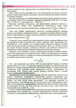 ВІДНОСНО деякого тіла, закріпленого на поверхні Землі, на різних широтах
буде різним.
Інша, менш істотна причина того, що прискорення вільного падіння в
різних точках Землі різне, пов’язана з тим, щ;о земна куля трохи сплюсну­
та поблизу полюсів.
Досліди показують, ш;о прискорення вільного падіння, виміряне віднос­
но поверхні Землі біля полюсів, дорівнює приблизно 9,83 м/с^, на еква­
торі — 9,78 м/с^, а на широті 45° — 9,81 м/с^.
Наведені значення показують, ш;о прискорення вільного падіння у
різних точках земної кулі розрізняється несуттєво і дуже мало
відрізняється від значення, обчисленого за формулою g = G^^, g = 9,83 м/с^.
R
Тому при грубих розрахунках нехтують неінерціальністю системи
відліку, пов’язаної з поверхнею Землі, і відмінністю форми Землі від сфе­
ричної. Прискорення вільного падіння вважають усюди однаковим і обчис­
люють за формулою g = G^^.
R
У деяких точках земної кулі прискорення вільного падіння відрізняється
від наведеного вище значення ще з однієї причини. Такі відхилення спо­
стерігаються у тих місцях, де в надрах Землі залягають породи, густина
яких більша або менша за середню густину Землі. Там, де є поклади порід,
що мають більшу густину, значення g більше. Це дозволяє геологам за
виміряними значеннями g знаходити родовища корисних копалин.
Нарешті, сила тяжіння, а отже, і прискорення вільного падіння зміню­
ються при віддаленні від поверхні Землі. Якщо тіло знаходиться на висоті
h над поверхнею Землі, то вираз для модуля прискорення вільного падіння
g потрібно записувати у вигляді:
Й= (2.17)
(R+hf
Так, при підніманні на висоту 300 км прискорення вільного падіння
зменшується на 1 м/с^. З наведеної формули видно, що при висотах над
Землею не тільки в кілька десятків або сотень метрів, а й навіть багатьох
кілометрів сила тяжіння може вважатися сталою, незалежною від
положення тіла. Тільки тому вільне падіння поблизу Землі і можна
вважати рівноприскореним рухом.
Вимірювання маси тіла зважуванням. Ви вже дізналися, що масу тіла
можна визначити, вимірюючи відношення модулів прискорень (пе­
реміщень) при взаємодії цього тіла з тілом, прийнятим за еталон маси. Зро­
зуміло, що цей спосіб дуже незручний і на практиці зазвичай не
застосовується. Розглянемо інший, зручніший спосіб вимірювання маси.
Цей спосіб називають зважуванням. Визначення маси методом зважуван­
ня засноване на тому, що сила тяжіння, яка діє на тіло, і маса цього тіла
пропорційні одна одній: = mg.
А силу тяжіння можна виміряти динамометром (пружинними терезами).
Вимірявши силу тяжіння і знаючи прискорення g вільного падіння в
тому місці, де проводиться зважування, визначаємо масу тіла за формулою
S
ДИНАМІКА 111
(2.18)
 