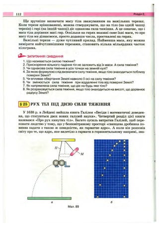 112 Розділ 2.
Ще зручніше визначати масу тіла зважуванням на важільних терезах.
Коли терези врівноважені, можна стверджувати, що на тіло (на одній чашці
терезів) і гирі (на іншій чашці) діє однакова сила тяжіння. А це означає, ш;о і
маса тіла дорівнює масі гир. Оскільки на гирях вказані саме їхні маси, то про
масу тіла ми дізнаємося, просто додавши числа, проставлені на гирях.
Важільні терези — дуже чутливий прилад. Найменша маса, яку можна
виміряти найчутливішими терезами, становить кілька мільярдних часток
кілограма.
ЗАПИТАННЯ І ЗАВДАННЯ
1. Що називається силою тяжіння?
2. Прискорення вільного падіння тіл не залежить від їх маси. А сила тяжіння?
3. Чи однакова сила тяжіння в усіх точках на земній кулі?
4. За якою формулою слід визначати силу тяжіння, якщо тіло знаходиться поблизу
поверхні Землі?
5. Чи впливає обертання Землі навколо и осі на силу тяжіння?
6. Чи змінюється сила тяжіння при віддаленні тіла від поверхні Землі?
7. Як напрямлена сила тяжіння, що діє на будь-яке тіло?
8. Як розраховується сила тяжіння, якщо тіло знаходиться на висоті, що дорівнює
радіусу Землі?
§ 2 5 ) РУХ ТІЛ ПІД ДІЄЮ СИЛИ ТЯЖІННЯ
У 1638 р. в Лейдені вийшла книга Галілея «Бесіди і математичні доведен­
ня, Ш.О стосуються двох нових галузей науки». Четвертий розділ цієї книги
називався «Про рух кинутих тіл». Багато зусиль витратив Галілей, щоб пере­
конати людство у тому, що у безповітряному просторі «свинцева дробинка по­
винна падати з такою ж швидкістю, як гарматне ядро». А коли він розповів
світу про те, що ядро, яке вилетіло з гармати в горизонтальному напрямі, зна-
Мал. 89
 