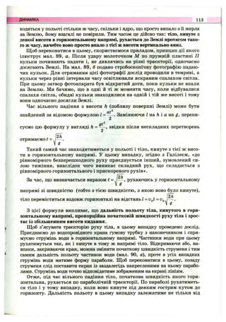 ходиться у польоті стільки ж часу, скільки і ядро, що просто випало з її жерла
на Землю, йому взагалі не повірили. Тим часом це дійсно так: тіло, кинуте з
деякої висоти в горизонтальному напрямі, рухається до Землі протягом тако­
го ж часу, начебто воно просто впало з тієї ж висоти вертикально вниз.
Щоб переконатися в цьому, скористаємося приладом, принцип дії якого
ілюструє мал. 89, а. Після удару молоточком М по пружній пластині П
кульки починають падати і, не дивлячись на різні траєкторії, одночасно
досягають Землі. На мал. 89, б подано стробоскопічну фотографію падаю­
чих кульок. Для отримання цієї фотографії дослід проводили в темряві, а
кульки через рівні інтервали часу освітлювали яскравим спалахом світла.
При цьому затвор фотоапарата був відкритий доти, поки кульки не впали
на Землю. Ми бачимо, що в одні й ті ж моменти часу, коли відбувалися
спалахи світла, обидві кульки знаходилися на одній і тій же висоті і тому
вони одночасно досягли Землі.
Час вільного падіння з висоти h (поблизу поверхні Землі) може бути
2
знайдений за відомою формулою І = — . Замінюючи І на h і а на g, перепи-
2
gf^
суємо цю формулу у вигляді h = - —, звідки після нескладних перетворень
2
. Ї2к
отримаємоі = , — .
V g
Такий самий час знаходитиметься у польоті і тіло, кинуте з тієї ж висо­
ти в горизонтальному напрямі. У цьому випадку, згідно з Галілеєм, «до
рівномірного безперешкодного руху приєднується інший, зумовлений си­
лою тяжіння, внаслідок чого виникає складний рух, що складається з
рівномірного горизонтального і прискореного рухів».
За час, що визначається виразом t = рухаючись у горизонтальному
V Є
напрямі зі швидкістю (тобто з тією швидкістю, з якою воно було кинуте),
, ^ 2h
тіло переміститься вздовж горизонталі на відстань l-vf^t = v^
З цієї формули випливає, що дальність польоту тіла, кинутого в гори­
зонтальному напрямі, пропорційна початковій швидкості руху тіла і зрос­
тає із збільшенням висоти кидання.
Щоб з’ясувати траєкторію руху тіла, в цьому випадку проведемо дослід.
Приєднаємо до водопровідного крана гумову трубку з наконечником і спря­
муємо струмінь води в горизонтальному напрямі. Частинки води при цьому
рухатимуться так, як і кинуте в тому ж напрямі тіло. Відкриваючи або, на­
впаки, закриваючи кран, можна змінити початкову швидкість струменя і тим
самим дальність польоту частинок води (мал. 90, а), проте в усіх випадках
струмінь води матиме форму параболи. Щоб переконатися в цьому, позаду
струменя слід поставити екран із заздалегідь накресленими на ньому парабо­
лами. Струмінь води точно відповідатиме зображеним на екрані лініям.
Отже, під час вільного падіння тіло, початкова швидкість якого гори­
зонтальна, рухається по параболічній траєкторії. По параболі рухатиметь­
ся тіло і у тому випадку, коли воно кинуте під деяким гострим кутом до
горизонту. Дальність польоту в цьому випадку залежатиме не тільки від
ДИНАМІКА 113
 
