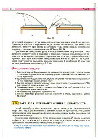 114 Розділ 2. Щ
Мал. 90
початкової швидкості руху тіла, а й від кута, під яким воно було кинуте.
Проводячи досліди із струменем води, можна встановити, па;о найбільша
дальність польоту при цьому досягається тоді, коли напрям початкової
швидкості складає з горизонтом кут 45° (мал. 90, б).
При великих швидкостях руху тіл слід враховувати опір повітря. Тому
дальність польоту куль і снарядів у реальних умовах виявляється не та­
кою, як це випливає з формул, справедливих для руху в безповітряному
просторі. Так, при початковій швидкості кулі 870 м /с і куті 45“ за відсут­
ності опору повітря дальність польоту становила б приблизно 77 км, тоді
як насправді вона не перевиш;ує 3,5 км.
ЗАПИТАННЯ І ЗАВДАННЯ
1. Яка куля впаде на Землю раніше: та, що вилетіла при пострілі з горизонтально
розташованої рушниці або випадково упущена з тієї самої висоти у момент по­
стрілу з рушниці?
2. Від чого залежить дальність польоту тіла, кинутого в горизонтальному напрямі?
По якій траєкторії рухається таке тіло?
3. Від чого залежить дальність польоту тіла, кинутого під кутом до горизонту? По
якій траєкторії рухається таке тіло?
4. Під яким кутом до горизонту слід кидати із Землі м’яч, щоб дальність його по­
льоту виявилася максимальною?
5. Як впливає опір повітря на рух кинутих тіл?
6. По якій траєкторії рухається вантаж, скинутий з літака, відносно: а) Землі;
б) літака?
§ 26) ВАГА ТІЛА. ПЕРЕВАНТАЖЕННЯ І НЕВАГОМІСТЬ
Нехай яке-небудь тіло, наприклад куля, лежить на горизонтальній
опорі (мал. 91). Куля взаємодіє із Землею, і якби не було опори, то під дією
сили тяжіння вона падала б на Землю з прискоренням g. Але падінню кулі
перешкоджає опора.
Куля й опора взаємодіють. Куля діє на опору із силою Р, яка за модулем
дорівнює силі тяжіння mg, а опора на кулю — з рівною за модулем, але
протилежно напрямленою силою реакції опори N.
Силу Р, з якою тіло внаслідок його притягання до Землі діє на опору або підвіс,
називають вагою.
 