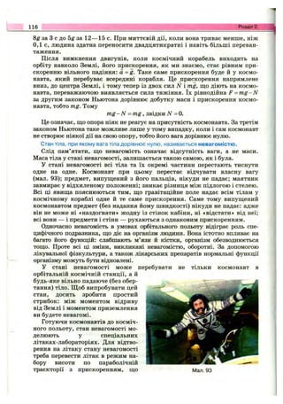 8^ за З с до 5g за 12— 15 с. При миттєвій дії, коли вона триває менше, ніж
0,1 с, людина здатна переносити двадцятикратні і навіть більші переван­
таження.
Після вимкнення двигунів, коли космічний корабель виходить на
орбіту навколо Землі, його прискорення, як ми знаємо, стає рівним при­
скоренню вільного падіння: а =g. Таке саме прискорення буде й у космо­
навта, який перебуває всередині корабля. Це прискорення напрямлене
вниз, до центра Землі, і тому тепер із двох сил N і mg, що діють на космо­
навта, переважаючою виявляється сила тяжіння. їх рівнодійна F = m g -N
за другим законом Ньютона дорівнює добутку маси і прискорення космо­
навта, тобто mg. Тому
m g -N - m g , звідки iV =0.
Це означає, що опора ніяк не реагує на присутність космонавта. За третім
законом Ньютона таке можливе лише у тому випадку, коли і сам космонавт
не створює ніякої дії на свою опору, тобто його вага дорівнює нулю.
Стан тіла, при якому вага тіла дорівнює нулю, називається невагомістю.
Слід пам’ятати, що невагомість означає відсутність ваги, а не маси.
Маса тіла у стані невагомості, залишається такою самою, як і була.
У стані невагомості всі тіла та їх окремі частини перестають тиснути
одне на одне. Космонавт при цьому перестає відчувати власну вагу
(мал. 93); предмет, випущений з його пальців, нікуди не падає; маятник
завмирає у відхиленому положенні; зникає різниця між підлогою і стелею.
Всі ці явища пояснюються тим, що гравітаційне поле надає всім тілам у
космічному кораблі одне й те саме прискорення. Саме тому випущений
космонавтом предмет (без надання йому швидкості) нікуди не падає: адже
він не може ні «наздогнати» жодну із стінок кабіни, ні «відстати» від неї;
всі вони — і предмети і стіни — рухаються з однаковим прискоренням.
Одночасно невагомість в умовах орбітального польоту відіграє роль спе­
цифічного подразника, що діє на організм людини. Вона істотно впливає на
багато його функцій: слабшають м’язи й кістки, організм обезводнюється
тощо. Проте всі ці зміни, викликані невагомістю, оборотні. За допомогою
лікувальної фізкультури, а також лікарських препаратів нормальні функції
організму можуть бути відновлені.
У стані невагомості може перебувати не тільки космонавт в
орбітальній космічній станції, а й
будь-яке вільно падаюче (без обер­
тання) тіло. Щоб випробувати цей
стан, досить зробити простий
стрибок: між моментом відриву
від Землі і моментом приземлення
ви будете невагомі.
Готуючи космонавтів до косміч­
ного польоту, стан невагомості мо­
делюють у спеціальних
літаках-лабораторіях. Для відтво­
рення на літаку стану невагомості
треба перевести літак в режим на­
бору висоти по параболічній
траєкторії з прискоренням, що Мал. 93
116 Розділ 2.
 