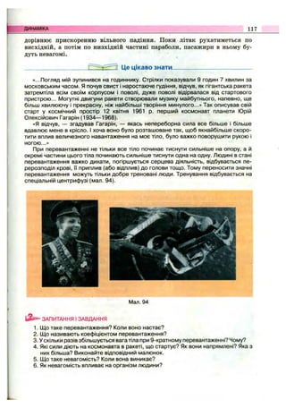 ДИНАМІКА 117
дорівнює прискоренню вільного падіння. Поки літак рухатиметься по
висхідній, а потім по низхідній частині параболи, пасажири в ньому бу­
дуть невагомі.
13 Це цікаво знати.
«...Погляд мій зупинився на годиннику. Стрілки показували 9 годин 7 хвилин за
московським часом. Я почув свист і наростаюче гудіння, відчув, як гігантська ракета
затремтіла всім своїм корпусом і поволі, дуже поволі відірвалася від стартового
пристрою... Могутні двигуни ракети створювали музику майбутнього, напевно, ще
більш хвилюючу і прекрасну, ніж найбільші творіння минулого...» Так описував свій
старт у космічний простір 12 квітня 1961 р. перший космонавт планети Юрій
Олексійович Гагарін (1934— 1968).
«Я відчув, — згадував Гагарін, — якась непереборна сила все більше і більше
вдавлює мене в крісло. І хоча воно було розташоване так, щоб якнайбільше скоро­
тити вплив величезного навантаження на моє тіло, було важко поворушити рукою і
ногою...»
При перевантаженні не тільки все тіло починає тиснути сильніше на опору, а й
окремі частини цього тіла починають сильніше тиснути одна на одну. Людині в стані
перевантаження важко дихати, погіршується серцева діяльність, відбувається пе­
рерозподіл крові, її приплив (або відплив) до голови тощо. Тому переносити значні
перевантаження можуть тільки добре треновані люди. Тренування відбувається на
спеціальній центрифузі (мал. 94).
Man. 94
ЗАПИТАННЯ І ЗАВДАННЯ
1. Що таке перевантаження? Коли воно настає?
2. Що називають коефіцієнтом перевантаження?
3. У скільки разів збільшується вага тіла при 9-кратному перевантаженні? Чому?
4. Які сили діють на космонавта в ракеті, що стартує? Як вони напрямлені? Яка з
них більша? Виконайте відповідний малюнок.
5. Що таке невагомість? Коли вона виникає?
6. Як невагомість впливає на організм людини?
 