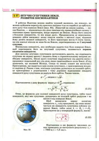 118 Розділ 2.
§ 27) ШТУЧНІ СУПУТНИКИ ЗЕМЛІ.
РОЗВИТОК КОСМОНАВТИКИ
у роботах Ньютона можна знайти чудовий малюнок, що показує, як
можна здійснити перехід від простого падіння тіла по параболі до орбіталь­
ного руху тіла навколо Землі (мал. 95). «Кинутий на землю камінь, — пи­
сав Ньютон, — відхилиться під дією тяжіння від прямолінійного шляху і,
описавши криву траєкторію, впаде нарешті на Землю. Якщо його кинути
з більшою швидкістю, то він впаде далі». Продовжуючи ці міркування,
неважко дійти висновку: якщо кинути камінь з високої гори, надавши
йому досить великої швидкості, то його траєкторія могла б стати такою,
що він взагалі ніколи не впав би на Землю, перетворившись на її штучний
супутник.
Мінімальна швидкість, яку необхідно надати тілу біля поверхні Землі,
щоб перетворити його на штучний супутник, називається першою
космічною швидкістю.
Для запуску штучних супутників застосовують ракети, що піднімають
супутник на задану висоту і надають йому в горизонтальному напрямі не­
обхідну швидкість. Після цього супутник відділяється від ракети-носія і
продовжує подальший рух під дією лише гравітаційного поля Землі. (Слід
зазначити, що впливом Місяця, Сонця та інших планет ми нехтуємо.)
Прискорення, що надається цим полем супутнику, є прискоренням вільно­
го падіння g. Разом з тим, оскільки супутник рухається по коловій орбіті,
це прискорення є доцентровим і тому дорівнює відношенню квадрата
швидкості руху супутника до радіуса його орбіти. Таким чином,
g = звідки V =
Підставляючи у дану формулу вираз g = G ^ , отримаємо
R
1, = JG- (2.21)
Отже, це формула для колової швидкості руху супутника, тобто такої
швидкості, яку має супутник, рухаючись по коловій орбіті радіусом г на
висоті h від поверхні Землі.
Щ об визначити першу космічну
швидкість Uj, слід врахувати, що вона визна­
чається як швидкість супутника поблизу по­
верхні Землі, тобто коли h « i?g і г « Д д .
Враховуючи це у попередній формулі, маємо
gM a
R3
(2.22)
Мал. 95
Підстановка в цю формулу числових да­
них приводить до наступного результату: Uj =
= 7900 м /с = 7,9 км/с.
 