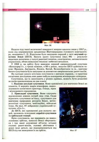 ДИНАМІКА 119
Мал. 96
Надати тілу такої величезної швидкості вперше вдалося лише у 1957 p.,
коли під керівництвом уродженця Житомирш;ини головного конструкто­
ра, академіка С. П. Корольова було запущено перший у світі штучний су­
путник Землі (ШСЗ). Запуск цього супутника (мал. 96) — результат
видатних досягнень у галузі ракетної техніки, електроніки, автоматичного
управління, обчислювальної техніки і небесної механіки.
У 1958 р. на орбіту було виведено перший американський супутник
«Експлорер-1», а трохи пізніше, в 60-х роках, запуски ШСЗ здійснили та­
кож: Франція, Австралія, Японія, Китай, Великобританія та ін., причому
багато супутників було запущено за допомогою американських ракет-носіїв.
На сьогодні запуск штучних супутників є звичною справою, і в практиці
космічних досліджень вже давно набула поширення міжнародна співпраця.
Супутники, що їх запускають у різних країнах, можуть бути розділені
за своїм призначенням на два класи:
1. Науково-дослідні супутники. Вони призначені для вивчення Землі як
планети, її верхніх шарів атмосфери, навко­
лоземного космічного простору, Сонця, зірок
і міжзоряного середовища.
2. Прикладні супутники. Вони слугують
задоволенню земних потреб люд- ства. Сюди
відносять супутники зв’язку, супутники для
вивчення природних ресурсів Землі, метео­
рологічні супутники, навігаційні, військові
тощо. На мал. 97 зображено український су­
путник «Січ-1».
До ШСЗ, які призначені для польоту лю­
дей, належать пілотовані кораблі-супутники
та орбітальні станції.
Крім супутників, що працюють на навко­
лоземних орбітах, навколо Землі обертають­
ся і так звані допоміжні об’єкти: останні
ступені ракет-носіїв, головні обтічники і
деякі інші деталі, що відокремлюються від
ШСЗ під час виведення їх на орбіти. Мал. 97
 