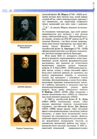 12
Дмитро Іванович
Менделєєв
ДжеймсДжоуль
Герман Гельмгольц
цузький фізик ж. Шарль (1746— 1823) вста­
новив зв’язок між тиском газу, який займає
сталий об’єм, і його температурою, причому і
тут виявилося, що термічний коефіцієнт
тиску однаковий для всіх газів і дорівнює
К ^. Із закону Шарля неважко встанови-
273
ти існування температури, при якій майже
припиняється рух молекул і яка дістала
назву «абсолютний нуль». Абсолютний нуль,
як відомо, лежить на 273,16° нижче від 0° за
шкалою Цельсія, і на його основі запровад­
жено нову шкалу температур, так звану абсо­
лютну шкалу Кельвіна. У 1811 р.
італійський фізик А. Авогадро (1776— 1856)
сформулював важливе для фізики тверджен­
ня, яке було назване законом Авогадро,
40-ві роки X IX ст. посідають особливе
місце в розвитку термодинаміки: вони озна­
меновані цілою низкою фундаментальних
досліджень, які привели до остаточного
визначення першого начала термоди­
наміки. Г. І. Гесе (1802— 1850) вивів важли­
вий закон, згідно з яким тепловий ефект
будь-якої хімічної реакції не залежить від
шляху (проміжних стадій), а залежить
тільки від вихідного і кінцевого станів
системи. Дослідженнями, в яких було сфор­
мульовано принцип еквівалентності тепло­
ти і роботи, виходячи із загальної ідеї про
взаємоперетворюваність різних форм
енергії, були праці німецького вченого
Р. Майєра (1814— 1878) «Про кількісне і
якісне визначення сил» (1841) та «Замітки
про сили неживої природи» (1842).
У 1843 р. російський фізик Е. X. Ленц
(1804— 1865) опублікував працю «Про
закони виділення теплоти гальванічним
струмом», англійський фізик Дж. Джоуль
(1818— 1889) видав працю «Про тепловий
ефект електромагнетизму і величину роботи
теплоти», в яких було встановлено закон
теплової дії електричного струму. Джоуль
здійснив серію експериментів для визначен­
ня механічного еквівалента теплоти за
допомогою механічної роботи сил тертя і
визначив його числове значення. У 1847 р.
видатний німецький природодослідник
 
