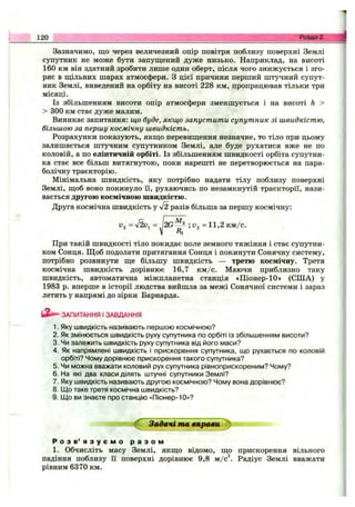 Зазначимо, що через величезний опір повітря поблизу поверхні Землі
супутник не може бути запущений дуже низько. Наприклад, на висоті
160 км він здатний зробити лише один оберт, після чого знижується і зго­
ряє в щільних шарах атмосфери. З цієї причини перший штучний супут­
ник Землі, виведений на орбіту на висоті 228 км, пропрацював тільки три
місяці.
Із збільшенням висоти опір атмосфери зменшується і на висоті h >
> 300 км стає дуже малим.
Виникає запитання: що буде, якщо запустити супутник зі швидкістю,
більшою за першу космічну швидкість.
Розрахунки показують, якщо перевищення незначне, то тіло при цьому
залишається штучним супутником Землі, але буде рухатися вже не по
коловій, а по еліптичній орбіті. Із збільшенням швидкості орбіта супутни­
ка стає все більш витягнутою, поки нарешті не перетворюється на пара­
болічну траєкторію.
Мінімальна швидкість, яку потрібно надати тілу поблизу поверхні
Землі, щоб воно покинуло ії, рухаючись по незамкнутій траєкторії, нази­
вається другою космічною швидкістю.
Друга космічна швидкість у 42 разів більша за першу космічну:
120 Розділ 2.
Уз = л/2иі =
м
2 G - з =11,2 км/с.
При такій швидкості тіло покидає поле земного тяжіння і стає супутни­
ком Сонця. Щоб подолати притягання Сонця і покинути Сонячну систему,
потрібно розвинути ще більшу швидкість — третю космічну. Третя
космічна швидкість дорівнює 16,7 км /с. Маючи приблизно таку
швидкість, автоматична міжпланетна станція «Піонер-10» (СІЛА) у
1983 р. вперше в історії людства вийшла за межі Сонячної системи і зараз
летить у напрямі до зірки Барнарда.
ЗАПИТАННЯ І ЗАВДАННЯ
1. Яку швидкість називають періпою космічною?
2. Як змінюється швидкість руху супутника по орбіті із збільшенням висоти?
3. Чи залежить швидкість руху супутника від його маси?
4. Як напрямлені швидкість і прискорення супутника, що рухається по коловій
орбіті? Чому дорівнює прискорення такого супутника?
5. Чи можна вважати коловий рух супутника рівноприскореним? Чому?
6. На які два класи ділять штучні супутники Землі?
7. Яку швидкість називають другою космічною? Чому вона дорівнює?
8. Що таке третя космічна швидкість?
9. Що ви знаєте про станцію «Піонер-10»?
Задачі та вправи :^.
Р о з в ’ я з у є м о р а з о м
1. Обчисліть масу Землі, якщо відомо, що прискорення вільного
падіння поблизу її поверхні дорівнює 9,8 м/с^. Радіус Землі вважати
рівним 6370 км.
 