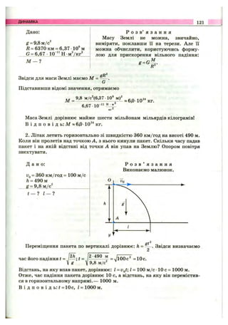 ДИНАМІКА 121
Дано:
g = 9,8 м/с^
Д = 6370 км = 6,37 10®м
G = 6.67 •10 ^^Н -мУкг^
М — ?
Р о з в ’ я з а н н я
Масу Землі не можна, звичайно,
виміряти, поклавши її на терези. Але її
можна обчислити, користуючись форму­
лою для прискорення вільного падіння:
,М
Звідси для маси Землі маємо М = gR^
Підставивши відомі значення, отримаємо
6,67 10"“
КГ^
Маса Землі дорівнює майже шести мільйонам мільярдів кілограмів!
В і д п о в і д ь: М » 6,0 •10^^ кг.
2. Літак летить горизонтально зі швидкістю 360 км/год на висоті 490 м.
Коли він пролетів над точкою А, з нього кинули пакет. Скільки часу падав
пакет і на якій відстані від точки А він упав на Землю? Опором повітря
знехтувати.
Д а н о :
Uo= 360 км/год = 100 м /с
h = 490 м
g = 9.8 м/с^_______________
t — ? 1— 1
Р о з в ’ я з а н н я
Виконаємо малюнок.
St
Переміш;ення пакета по вертикалі дорівнює: h = — . Звідси визначаємо
час його падіння t = і---; t = ^ = JlOOc^ = 10с.
V ^ V м/с"
Відстань, на яку впав пакет, дорівнює: І = v^t; І = 100 м /с •10 с = 1000 м.
Отже, час падіння пакета дорівнює 10 с, а відстань, на яку він перемістив­
ся в горизонтальному напрямі.— 1000 м.
В і д п о в і д ь: ї = 10с, і = 1000 м.
 
