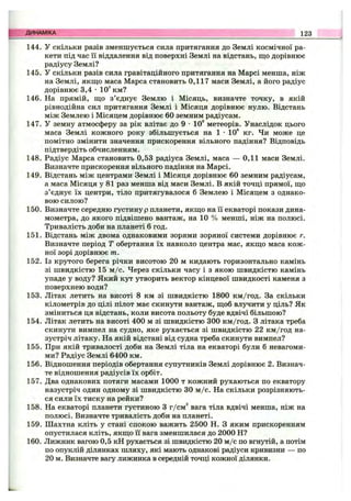 144. У скільки разів зменшується сила притягання до Землі космічної ра­
кети під час її віддалення від поверхні Землі на відстань, що дорівнює
радіусу Землі?
145. У скільки разів сила гравітаційного притягання на Марсі менша, ніж
на Землі, якщ;о маса Марса становить 0,117 маси Землі, а його радіус
дорівнює 3,4 •10^ км?
146. На прямій, що з’єднує Землю і Місяць, визначте точку, в якій
рівнодійна сил притягання Землі і Місяця дорівнює нулю. Відстань
між Землею і Місяцем дорівнює 60 земним радіусам.
147. У земну атмосферу за рік влітає до 9 •10° метеорів. Унаслідок цього
маса Землі кожного року збільшується на 1 •10® кг. Чи може це
помітно змінити значення прискорення вільного падіння? Відповідь
підтвердіть обчисленням.
148. Радіус Марса становить 0,53 радіуса Землі, маса — 0,11 маси Землі.
Визначте прискорення вільного падіння на Марсі.
149. Відстань між центрами Землі і Місяця дорівнює 60 земним радіусам,
а маса Місяця у 81 раз менша від маси Землі. В якій точці прямої, що
з’єднує їх центри, тіло притягувалося б Землею і Місяцем з однако­
вою силою?
150. Визначте середню густину р планети, якщо на її екваторі покази дина­
мометра, до якого підвішено вантаж, на 10 % менші, ніж на полюсі.
Тривалість доби на планеті 6 год.
151. Відстань між двома однаковими зорями зоряної системи дорівнює г.
Визначте період Т обертання їх навколо центра мас, якщо маса кож­
ної зорі дорівнює т.
152. Із крутого берега річки висотою 20 м кидають горизонтально камінь
зі швидкістю 15 м /с. Через скільки часу і з якою швидкістю камінь
упаде у воду? Який кут утворить вектор кінцевої швидкості каменя з
поверхнею води?
153. Літак летить на висоті 8 км зі швидкістю 1800 км/год. За скільки
кілометрів до цілі пілот має скинути вантаж, щоб влучити у ціль? Як
зміниться ця відстань, коли висота польоту буде вдвічі більшою?
154. Літак летить на висоті 400 м зі швидкістю 300 км/год. З літака треба
скинути вимпел на судно, яке рухається зі швидкістю 22 км/год на­
зустріч літаку. На якій відстані від судна треба скинути вимпел?
155. При якій тривалості доби на Землі тіла на екваторі були б невагоми­
ми? Радіус Землі 6400 км.
156. Відношення періодів обертання супутників Землі дорівнює 2. Визнач­
те відношення радіусів їх орбіт.
157. Два однакових потяги масами 1000 т кожний рухаються по екватору
назустріч один одному зі швидкістю ЗО м /с. На скільки розрізняють­
ся сили їх тиску на рейки?
158. На екваторі планети густиною З г/см'* вага тіла вдвічі менша, ніж на
полюсі. Визначте тривалість доби на планеті.
159. Шахтна кліть у стані спокою важить 2500 Н. З яким прискоренням
опустилася кліть, якщо її вага зменшилася до 2000 Н?
160. Лижник вагою 0,5 кН рухається зі швидкістю 20 м /с по вгнутій, а потім
по опуклій ділянках шляху, які мають однакові радіуси кривизни — по
20 м. Визначте вагу лижника в середній точці кожної ділянки.
ДИНАМІКА 123
 
