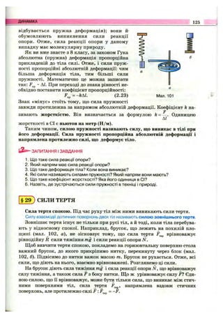ДИНАМІКА 125
відбувається пружна деформація); вони й'
обумовлюють виникнення сили реакції
опори. Отже, сила реакції опори у даному
випадку має молекулярну природу.
Як ви вже знаєте з 8 класу, за законом Гука
абсолютна (пружна) деформація пропорційна
прикладеній до тіла силі. Отже, і сили пруж­
ності пропорційні абсолютній деформації: чим
більша деформація тіла, тим більші сили
пружності. Математично це можна записати
так: ~ ДЛ При переході до знака рівності не­
обхідно поставити коефіцієнт пропорційності:
F„^=-kAL (2.23)
Знак «мінус» стоїть тому, щ,о сила пружності
завжди протилежна за напрямом абсолютній деформації. Коефіцієнт k на-
F
зивають жорсткістю. Він визначається за формулою к = — . Одиницею
АІ
жорсткості в СІ є ньютон на метр (Н /м).
Таким чином, силою пружності називають силу, що виникає в тілі при
його деформації. Сила пружності пропорційна абсолютній деформації і
напрямлена протилежно силі, що деформує тіло.
Мал. 101
ЗАПИТАННЯ І ЗАВДАННЯ
1. Що таке сила реакції опори?
2. Який напрям має сила реакції опори?
3. Що таке деформація тіла? Коли вона виникає?
4. Які сили називають силами пружності? Який напрям вони мають?
5. Що таке коефіцієнт жорсткості? Яка його одиниця в СІ?
6. Назвіть, де зустрічаються сили пружності в техніці і природі.
§ 2 ^ СИЛИ ТЕРТЯ
Сила тертя спокою. Під час руху тіл між ними виникають сили тертя.
Силу взаємодії дотичних поверхонь двох тіл називають силою зовнішнього тертя.
Зовнішнє тертя існує не тільки при русі тіл, а й тоді, коли тіла перебува­
ють у відносному спокої. Наприклад, брусок, що лежить на похилій пло­
щині (мал. 102, а), не зісковзує тому, що сила тертя врівноважує
рівнодійну R сили тяжіння mg і сили реакції опори N.
Щоб вивчити тертя спокою, покладемо на горизонтальну поверхню стола
важкий брусок, до якого прикріпимо нитку, перекинуту через блок (мал.
102, б). Підвісимо до нитки важок масою т. Брусок не рухається. Отже, всі
сили, що діють на нього, взаємно врівноважені. Розглянемо ці сили.
На брусок діють сила тяжіння mg і сила реакції опори N, що врівноважує
силу тяжіння, а також сила F з боку нитки. Що ж урівноважує силу F1 Єди­
ною силою, що Гі врівноважує, може бути тільки сила, що виникає між стич­
ними поверхнями тіл, сила тертя F ^ , напрямлена вздовж стичних
поверхонь, але протилежно силі F :F^^^ = -F.
 