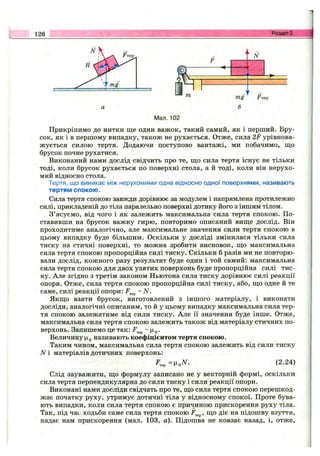 126 Розділ 2.
Мал. 102
Прикріпимо до нитки ще один важок, такий самий, як і перший. Бру­
сок, як і в першому випадку, також не рухається. Отже, сила 2F урівнова­
жується силою тертя. Додаючи поступово вантажі, ми побачимо, що
брусок почне рухатися.
Виконаний нами дослід свідчить про те, що сила тертя існує не тільки
тоді, коли брусок рухається по поверхні стола, а й тоді, коли він нерухо­
мий відносно стола.
Тертя, що виникає між нерухомими одна відносно одної поверхнями, називають
тертям спокою.
Сила тертя спокою завжди дорівнює за модулем і напрямлена протилежно
силі, прикладеній до тіла паралельно поверхні дотику його з іншим тілом.
З’ясуємо, від чого і як залежить максимальна сила тертя спокою. По­
ставивши на брусок важку гирю, повторимо описаний вище дослід. Він
проходитиме аналогічно, але максимальне значення сили тертя спокою в
цьому випадку буде більшим. Оскільки у досліді змінилася тільки сила
тиску на стичні поверхні, то можна зробити висновок, що максимальна
сила тертя спокою пропорційна силі тиску. Скільки б разів ми не повторю­
вали дослід, кожного разу результат буде один і той самий: максимальна
сила тертя спокою для двох узятих поверхонь буде пропорційна силі тис­
ку. Але згідно з третім законом Ньютона сила тиску дорівнює силі реакції
опори. Отже, сила тертя спокою пропорційна силі тиску, або, що одне й те
саме, силі реакції опори: ~ N.
Якщо взяти брусок, виготовлений з іншого матеріалу, і виконати
досліди, аналогічні описаним, то й у цьому випадку максимальна сила тер­
тя спокою залежатиме від сили тиску. Але її значення буде інше. Отже,
максимальна сила тертя спокою залежить також від матеріалу стичних по­
верхонь. Запишемо це так: ~
Величину називають коефіцієнтом тертя спокою.
Таким чином, максимальна сила тертя спокою залежить від сили тиску
N і матеріалів дотичних поверхонь:
(2.24)
Слід зауважити, що формулу записано не у векторній формі, оскільки
сила тертя перпендикулярна до сили тиску і сили реакції опори.
Виконані нами досліди свідчать про те, що сила тертя спокою перешкод­
жає початку руху, утримує дотичні тіла у відносному спокої. Проте бува­
ють випадки, коли сила тертя спокою є причинною прискорення руху тіла.
Так, під час ходьби саме сила тертя спокою F^^, що діє на підошву взуття,
надає нам прискорення (мал. 103, а). Підошва не ковзає назад, і, отже.
 