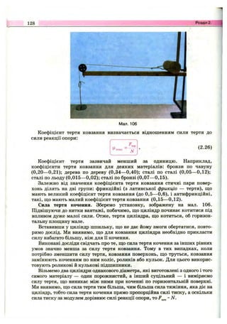 128 Розділ 2.
Мал. 106
Коефіцієнт тертя ковзання визначається відношенням сили тертя до
сили реакції опори:
N
(2.26)
Коефіцієнт тертя зазвичай менший за одиницю. Наприклад,
коефіцієнти тертя ковзання для деяких матеріалів: бронзи по чавуну
(0,20—0,21); дерева по дереву (0,34—0,40); сталі по сталі (0,05—0,12);
сталі по льоду (0,015—0,02); сталі по бронзі (0,07—0,15).
Залежно від значення коефіцієнта тертя ковзання стичні пари повер­
хонь ділять на дві групи: фрикційні (з латинської фрикціо — тертя), ш;о
мають великий коефіцієнт тертя ковзання (до 0,5—0,6), і антифрикційні,
такі, що мають малий коефіцієнт тертя ковзання (0,15—0,12).
Сила тертя кочення. Зберемо установку, зображену на мал. 106.
Підвішуючи до нитки вантажі, побачимо, що циліндр починає котитися під
впливом дуже малої сили. Отже, тертя циліндра, що котиться, об горизон­
тальну площину мале.
Вставивши у циліндр шпильку, що не дає йому змоги обертатися, повто­
римо дослід. Ми виявимо, що для ковзання циліндра необхідно прикласти
силу набагато більшу, ніж для її кочення.
Виконані досліди свідчать про те, що сила тертя кочення за інших рівних
умов значно менша за силу тертя ковзання. Тому в тих випадках, коли
потрібно зменшити силу тертя, ковзання поверхонь, що труться, ковзання
замінюють коченням по ним коліс, роликів або кульок. Для цього викорис­
товують роликові й кулькові підшипники.
Візьмемо два циліндри однакового діаметра, які виготовлені з одного і того
самого матеріалу — один порожнистий, а інший супДльний — і виміряємо
силу тертя, що виникає між ними при коченні по горизонтальній поверхні.
Ми виявимо, що сила тертя тим більша, чим більша сила тяжіння, яка діє на
циліндр, тобто сила тертя кочення прямо пропорційна силі тиску, а оскільки
сила тиску за модулем дорівнює силі реакції опори, то ~N.
 