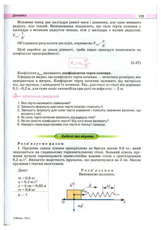 ДИНАМІКА 129
Візьмемо тепер два циліндри рівної маси і довжини, але один меншого
радіусу, ніж інший. Вимірювання показують, ш;о сила тертя кочення у
циліндра з великим радіусом менша, ніж у циліндра з малим радіусом:
F .КОЧ д
N
Об’єднавши результати дослідів, отримаємо —.
R
Щоб перейти до знака рівності, треба вираз праворуч помножити на
коефіцієнт пропорційності:
■^КОЧ Икоч (2.27)
Коефіцієнт називають коефіцієнтом тертя кочення.
З формули видно, ш;о коефіцієнт тертя кочення — величина розмірна; він
вимірюється в метрах. Коефіцієнт тертя кочення залежить від матеріалу
тіл, що труться, і швидкості їх кочення. Так, для сталі по сталі він дорівнює
0,1—0,2 м, для гуми коліс автомобіля при русі по асфальту — 2 м.
і - ЗАПИТАННЯ І ЗАВДАННЯ
1. Яке тертя називають зовнішнім?
2. Запишіть формулу для сили тертя спокою і поясніть її.
3. Запишіть формулу для сили тертя ковзання і поясніть значення величин, що
входять у неї.
4. Як сила тертя кочення залежить від радіуса тіла?
5. Які ви знаєте коефіцієнти тертя? Від чого вони залежать?
6. Наведіть приклади проявів сил тертя в техніці і природі.
Задачі та вправи
Р о з в ’ я з у є м о р а з о м
1. Пружина одним кінцем прикріплена до бруска масою 0,6 кг, який
знаходиться на гладенькому горизонтальному столі. Вільний кінець пру­
жини почали переміш;увати прямолінійно вздовж стола з прискоренням
0,2 м/с^. Визначте жорсткість пружини, ш,о розтягнулася на 2 см. Масою
пружини і тертям знехтувати.
Дано:
т = 0,6 кг
а = 0,2 м/с^
X = 2 см = 0,02 м
т = 0,6 кг_______
N
Р о з в ’ я з а н н я
Виконаємо малюнок.
М .
- 4 V v V v ^
О
>
mg
f
5 Фізика, Юкл.
 