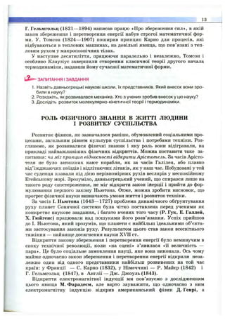 Г. Гельмгольц (1821— 1894) написав працю «Про збереження сил», в якій
закон збереження і перетворення енергії набув строгої математичної фор­
ми. У. Томсон (1824— 1907) поширив принцип Карно для процесів, які
відбуваються в теплових машинах, на довільні явища, що пов’язані з теп­
ловим рухом у макроскопічних тілах.
У наступне десятиліття, працюючи паралельно і незалежно, Томсон і
особливо Клаузіус завершили створення класичної теорії другого начала
термодинаміки, надавши йому сучасної математичної форми.
” ЗАПИТАННЯ І ЗАВДАННЯ
1. Назвіть давньогрецькі наукові школи, їх представників. Який внесок вони зро­
били в науку?
2. Розкажіть, як розвивалася механіка. Хто з учених зробив внесок у цю науку?
3. Дослідіть розвиток молекулярно-кінетичної теорії і термодинаміки.
__________________________________________________________________
РОЛЬ ФІЗИЧНОГО ЗНАННЯ в ЖИТТІ л ю д и н и
І РОЗВИТКУ СУСПІЛЬСТВА
Розвиток фізики, як зазначалося раніше, обумовлений соціальними про­
цесами, загальним рівнем культури суспільства і потребами техніки. Роз­
глянемо, як розвивалися фізичні знання і яку роль вони відігравали, на
прикладі найважливіших фізичних відкриттів. Можна поставити таке за­
питання: чи міг принцип відносності відкрити Арістотель. За часів Арісто-
теля не було затишних кают корабля, як за часів Галілея, або плавно
від’їжджаючих поїздів і відлітаючих літаків, як у наш час. Побудовані у той
час суденця плавали під дією нерівномірних рухів веслярів у неспокійному
Егейському морі. Зрозуміло, давньогрецький учений, що спирався лише на
такого роду спостереження, не міг відкрити закон інерції і прийти до фор­
мулювання першого закону Ньютона. Отже, можна зробити висновок, що
прогрес фізичної науки визначають умови життя і розвиток техніки.
За часів І. Ньютона (1643— 1727) проблема динамічного обґрунтування
руху планет Сонячної системи була чітко поставлена перед ученими як
конкретне наукове завдання, і багато вчених того часу (Р. Гук, Е. Галлей,
X. Гюйгенс) працювали над пошуками його розв’язання. Успіх прийшов
до І. Ньютона, який зрозумів, що планети є найбільш ідеальними об’єкта­
ми застосування законів руху. Результатом цього став закон всесвітнього
тяжіння — найвище досягнення науки XVH ст.
Відкриття закону збереження і перетворення енергії було неминучим в
епоху технічної революції, коли «на сцені» з’ явилася «її величність —
пара». Це було соціальне замовлення науці, яке вона виконала. Ось чому
майже одночасно закон збереження і перетворення енергії відкрили неза­
лежно один від одного представники найбільш розвинених на той час
країн: у Франції — С. Карно (1832), у Німеччині — Р. Майєр (1842) і
Г. Гельмгольц (1847), в Англії — Дж. Джоуль (1843).
Відкриття електромагнітної індукції ми пов’язуємо з дослідженням
цього явища М. Фарадеєм, але варто зауважити, що одночасно з ним
електромагнітну індукцію відкрив американський фізик Д. Генрі, а
 