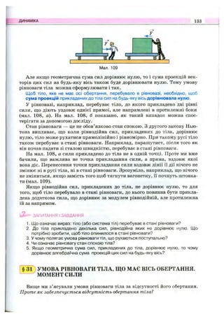 ДИНАМІКА 133
Мал. 109
Але якщо геометрична сума сил дорівнює нулю, то і сума проекцій век­
торів цих сил на будь-яку вісь також буде дорівнювати нулю. Тому умову
рівноваги тіла можна сформулювати і так.
Щоб тіло, яке не має осі обертання, перебувало в рівновазі, необхідно, щоб
сума проекцій прикладених до тіла сил на будь-яку вісь дорівнювала нулю.
У рівновазі, наприклад, перебуває тіло, до якого прикладено дві рівні
сили, що діють уздовж однієї прямої, але напрямлені в протилежні боки
(мал. 108, а). На мал. 108, б показано, як такий випадок можна спос­
терігати за допомогою досліду.
Стан рівноваги — це не обов’язково стан спокою. З другого закону Нью­
тона випливає, що коли рівнодійна сил, прикладених до тіла, дорівнює
нулю, тіло може рухатися прямолінійно і рівномірно. При такому русі тіло
також перебуває в стані рівноваги. Наприклад, парашутист, після того як
він почав падати зі сталою швидкістю, перебуває в стані рівноваги.
На мал. 108, а сили прикладено до тіла не в одній точці. Проте ми вже
бачили, що важлива не точка прикладання сили, а пряма, вздовж якої
вона діє. Перенесення точки прикладання сили вздовж лінії її дії нічого не
змінює ні в русі тіла, ні в стані рівноваги. Зрозуміло, наприклад, що нічого
не зміниться, якщо замість того щоб тягнути вагонетку, її почнуть штовха­
ти (мал. 109).
Якщо рівнодійна сил, прикладених до тіла, не дорівнює нулю, то для
того, щоб тіло перебувало в стані рівноваги, до нього повинна бути прикла­
дена додаткова сила, що дорівнює за модулем рівнодійній, але протилежна
їй за напрямом.
ЗАПИТАННЯ І ЗАВДАННЯ
1. Що означає вираз: тіло (або система тіл) перебуває в стані рівноваги?
2. До тіла прикладено декілька сил, рівнодійна яких не дорівнює нулю. Що
потрібно зробити, щоб тіло опинилося в стані рівноваги?
3. У чому полягає умова рівноваги тіл, що рухаються поступально?
4. Чи означає рівновагу стан спокою тіла?
5. Якщо геометрична сума сил, прикладених до тіла, дорівнює нулю, то чому
дорівнює алгебраїчна сума проекцій цих сил’на будь-яку вісь?
§ 3 1 ) УМОВА РІВНОВАГИ ТІЛА, ЩО МАЄ ВІСЬ ОБЕРТАННЯ.
МОМЕНТ СИЛИ
Вище ми з’ясували умови рівноваги тіла за відсутності його обертання.
Проте як забезпечується відсутність обертання тіла?
 