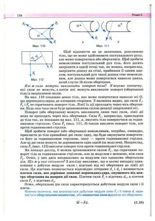 134 Розділ 2.
4 о
о
Мал. 110 Мал. 111
Мал. 112
Щоб відповісти на це запитання, розглянемо
тіло, що не може здійснювати поступального руху,
але може повертатися або обертатися. Щоб зробити
неможливим поступальний рух тіла, його досить
закріпити в одній точці так, як можна, наприклад,
закріпити дошку на стіні, прибивши її одним цвя­
хом; поступальний рух такої дошки стає неможли­
вим, але дошка може повертатися навколо цвяха,
який слугує їй віссю обертання.
Які ж сили можуть викликати поворот тілаї З’ясуємо спочатку,
які сили не можуть, а потім які можуть викликати поворот (обертання)
тіла із закріпленою віссю.
На мал. 110 показано деяке тіло, яке може повертатися навколо осі О,
що перпендикулярна до площини сторінки. З малюнка видно, що сили F^,
і F^ не спричинять поворот тіла. Лінії їх дії проходять через вісь обертан­
ня. Будь-яка така сила буде врівноважена силою реакції закріпленої осі.
Поворот (або обертання) можуть викликати лише такі сили, лінії дії
яких не проходять через вісь обертання. Сила Fj, наприклад, прикладена
до тіла так, як показано на мал. 111, а, змусить тіло повернутися за годин­
никовою стрілкою. Сила F^ (мал. 111, б) також викличе поворот тіла, але
проти годинникової стрілки.
Щоб зробити поворот (або обертання) неможливим, потрібно, очевидно,
прикласти до тіла принаймні дві сили: одну, що буде змушувати повертати­
ся його за годинниковою стрілкою, іншу — проти годинникової стрілки.
Але ці дві сили можуть не дорівнювати одна одній (за модулем). Наприклад,
сила jFj (мал. 112) викличе поворот тіла проти годинникової стрілки.
Як показує дослід, її можна зрівноважити силою Fj, що спричиняє по­
ворот тіла за годинниковою стрілкою, але за модулем є меншою, ніж сила
jFj. Отже, у цих двох неоднакових за модулем сил однакова обертальна
дія. Що ж у них спільного? З досліду випливає, що в цьому випадку одна­
ковими є добуток модуля сили і відстані від осі обертання до лінії дії
сили. Ця відстань позначається відповідно літерами d-^i називається
плечем сили, яке дорівнює довжині перпендикуляра, опущеного від цен­
тра обертання на напрям дії сили. Плечем сили F^ є відстань d^, а плечем
сили F2 є відстань dg.
Отже, обертальна дія сили характеризується добутком модуля сили і її
плеча.
Фізична величина, яка визначається добутком модуля сили F, і її плеча d, нази­
вається обертальним моментом, або моментом сили відносно осі обертання:
M = F d . (2 .2 8 )
 