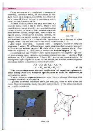 ДИНАМІКА 135
Мал. 113
Слова «відносно осі» необхідні у визначенні
моменту, оскільки якщо, не змінюючи ні мо­
дуль сили, ні її напрям, перенести вісь обертан­
ня з точки о в іншу точку, то зміниться плече
сили, а отже, і момент сили.
Момент сили залежить від двох величин: від
модуля самої сили і від її плеча. Один і той
самий момент сили може бути створений малою
силою, плече якої велике, і великою силою з ма­
лим плечем. Якщо, наприклад, намагатися за­
крити двері, штовхаючи поблизу петель, то
цьому з успіхом зможе протидіяти дитина, яка
здогадається штовхати їх в інший бік, приклавши силу ближче до краю
дверей, отже, тоді вони залишаться в стані спокою (мал. 113).
Для нової величини — моменту сили — потрібно, звичайно, вибрати
одиницю. З виразу М = Fd випливає, що за одиницю обертального моменту
в СІ вважають момент сили в 1 Н, лінія дії якої знаходиться від осі обер­
тання на відстані 1 м. Цю одиницю називають ньютон-метром (Н •м).
Моментам сил, що обертають тіло проти годинникової стрілки, прийня­
то приписувати знак «мінус», за годинниковою стрілкою — «плюс». Тоді
моменти сил Fji F2 відносно осі о (мал. 111) мають протилежні знаки і їх
алгебраїчна сума дорівнює нулю. Таким чином, ми можемо записати умову
рівноваги тіла із закріпленою віссю обертання;
або - F^d^= 0;
Ml =Мз, абоМі- M 2 =0. (2.29)
Тіло, здатне обертатися навколо закріпленої осі, перебуває в рівновазі,
якщо алгебраїчна сума моментів прикладених до нього сил відносно цієї
осі дорівнює нулю.
У цьому полягає правило моментів, воно і слугує умовою рівноваги тіла
із закріпленою віссю обертання.
Правило моментів отримане нами для випадку, коли на тіло діють дві
сили. Можна показати, що це правило виконується і в тих випадках, коли
на тіло діє кілька сил.
Мал. 114
 