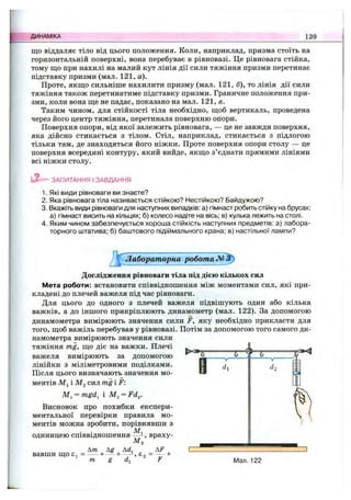 ДИНАМІКА 139
що віддаляє тіло від цього положення. Коли, наприклад, призма стоїть на
горизонтальній поверхні, вона перебуває в рівновазі. Це рівновага стійка,
тому що при нахилі на малий кут лінія дії сили тяжіння призми перетинає
підставку призми (мал. 121, а).
Проте, якщо сильніше нахилити призму (мал. 121, б), то лінія дії сили
тяжіння також перетинатиме підставку призми. Граничне положення при­
зми, коли вона ще не падає, показано на мал. 121, в.
Таким чином, для стійкості тіла необхідно, щоб вертикаль, проведена
через його центр тяжіння, перетинала поверхню опори.
Поверхня опори, від якої залежить рівновага, — це не завжди поверхня,
яка дійсно стикається з тілом. Стіл, наприклад, стикається з підлогою
тільки там, де знаходяться його ніжки. Проте поверхня опори столу — це
поверхня всередині контуру, який вийде, якщо з’єднати прямими лініями
всі ніжки столу.
ЗАПИТАННЯ І ЗАВДАННЯ
1. Які види рівноваги ви знаєте?
2. Яка рівновага тіла називається стійкою? Нестійкою? Байдужою?
3. Вкажіть види рівноваги для наступних випадків: а) гімнаст робить стійку на брусах:
а) гімнаст висить на кільцях; б) колесо надіте на вісь; в) кулька лежить на столі.
4. Яким чином забезпечується хороша стійкість наступних предметів: а) лабора­
торного штатива; б) баштового підіймального крана; в) настільної лампи?
Лабораторна робота
Дослідження рівноваги тіла під дією кількох сил
Мета роботи: встановити співвідношення між моментами сил, які при­
кладені до плечей важеля під час рівноваги.
Для цього до одного з плечей важеля підвішують один або кілька
важків, а до іншого прикріплюють динамометр (мал. 122). За допомогою
динамометра вимірюють значення сили F, яку необхідно прикласти для
того, щоб важіль перебував у рівновазі. Потім за допомогою того самого ди­
намометра вимірюють значення сили
тяжіння mg, що діє на важки. Плечі
важеля вимірюють за допомогою
лінійки з міліметровими поділками.
Після цього визначають значення мо­
ментів M j і сил mg і F:
= mgd^ і = Fd^.
Висновок про похибки експери­
ментальної перевірки правила мо­
ментів можна зробити, порівнявши з
. . Мі
одиницею співвідношення - , враху-
Ма
Дт , , Дй,
вавши що є, = — + — -І-— -, є ,
т g F Мал. 122
 