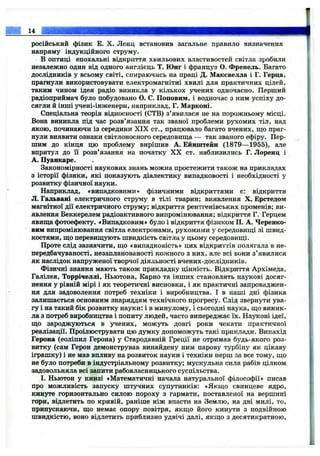 російський фізик Е. X. Ленц встановив загальне правило визначення
напряму індукційного струму.
В оптиці епохальні відкриття хвильових властивостей світла зробили
незалежно один від одного англієць Т. Юнг і француз О. Френель. Багато
дослідників у всьому світі, спираючись на праці Д. Маковелла і Г. Герца,
прагнули використовувати електромагнітні хвилі для практичних цілей,
таким чином ідея радіо виникла у кількох учених одночасно. Перший
радіоприймач було побудовано О. С. Поповим, і водночас з ним успіху до-
сягли й інші учені-інженери, наприклад, Г. Марконі.
Спеціальна теорія відносності (СТВ) з’явилася не на порожньому місці.
Вона виникла під час розв’язання так званої проблеми рухомих тіл, над
якою, починаючи із середини XIX ст., працювало багато вчених, що праг­
нули виявити ознаки світлоносного середовища — так званого ефіру. Пер­
шим до кінця цю проблему вирішив А. Ейнштейн (1879— 1955), але
впритул до ії розв’язання на початку X X ст. наблизились Г. Лоренц і
А. Пуанкаре.
Закономірності наукових знань можна простежити також на прикладах
з історії фізики, які показують діалектику випадковості і необхідності у
розвитку фізичної науки.
Наприклад, «випадковими» фізичними відкриттями є: відкриття
Л. Гальвані електричного струму в тілі тварин; виявлення X. Ерстедом
магнітної дії електричного струму; відкриття рентгенівських променів; ви­
явлення Беккерелем радіоактивного випромінювання; відкриття Г. Герцем
явища фотоефекту. «Випадковим» було і відкриття фізиком П. А. Черепко­
вим випромінювання світла електронами, рухомими у середовищі зі швид­
костями, що перевищують швидкість світла у цьому середовищі.
Проте слід зазначити, що «випадковість» цих відкриттів полягала в не-
передбачуваності, незапланованості кожного з них, але всі вони з’явилися
як наслідок напруженої творчої діяльності вчених-дослідників.
Фізичні знання мають також прикладну цінність. Відкриття Архімеда,
Галілея, Торрічеллі, Ньютона, Карно та інших становлять наукові досяг­
нення у рівній мірі і як теоретичні висновки, і як практичні запроваджен­
ня для задоволення потреб техніки і виробництва. І в наші дні фізика
залишається основним знаряддям технічного прогресу. Слід звернути ува­
гу і на такий бік розвитку науки: і в минулому, і сьогодні наука, що виник­
ла з потреб виробництва і попиту людей, часто випереджає їх. Наукові ідеї,
що зароджуються в учених, можуть довгі роки чекати практичної
реалізації. Проілюструвати цю думку допоможуть такі приклади. Винахід
Герона (еоліпил Герона) у Стародавній Греції не отримав будь-якого роз­
витку (сам Герон демонстрував винайдену ним парову турбіну як цікаву
іграшку) і не мав впливу на розвиток науки і техніки перш за все тому, що
не було потреби в індустріальному розвитку; мускульна сила рабів цілком
задовольняла всі запити рабовласницького суспільства.
І. Ньютон у книзі «Математичні начала натуральної філософії» писав
про можливість запуску штучних супутників: «Якщо свинцеве ядро,
кинуте горизонтально силою пороху з гармати, поставленої на вершині
гори, відлетить по кривій, раніше ніж впасти на Землю, на дві милі, то,
припускаючи, що немає опору повітря, якщо його кинути з подвійною
швидкістю, воно відлетить приблизно удвічі далі, якщо з десятикратною.
14
 
