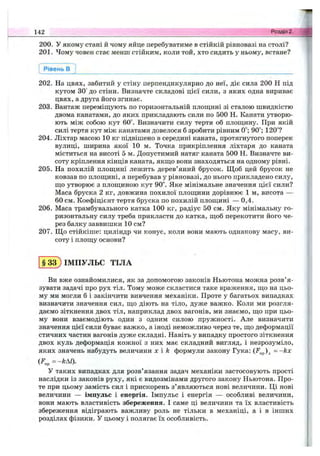 200. У якому стані й чому яйце перебуватиме в стійкій рівновазі на столі?
201. Чому човен стає менш стійким, коли той, хто сидить у ньому, встане?
142 Розділ 2.
Рівень в
202. На цвях, забитий у стіну перпендикулярно до неї, діє сила 200 Н під
кутом 30° до стіни. Визначте складові цієї сили, з яких одна вириває
цвях, а друга його згинає.
203. Вантаж переміщують по горизонтальній площині зі сталою швидкістю
двома канатами, до яких прикладають сили по 500 Н. Канати утворю­
ють між собою кут 60°. Визначити силу тертя об площину. При якій
силі тертя кут між канатами довелося б зробити рівним 0°; 90°; 120°?
204. Ліхтар масою 10 кг підвішено в середині каната, протягнутого поперек
вулиці, ширина якої 10 м. Точка прикріплення ліхтаря до каната
міститься на висоті 5 м. Допустимий натяг каната 500 Н. Визначте ви­
соту кріплення кінців каната, якщо вони знаходяться на одному рівні.
205. На похилій площині лежить дерев’яний брусок. Щоб цей брусок не
ковзав по площині, а перебував у рівновазі, до нього прикладено силу,
що утворює з площиною кут 90°. Яке мінімальне значення цієї сили?
Маса бруска 2 кг, довжина похилої площини дорівнює 1 м, висота —
60 см. Коефіцієнт тертя бруска по похилій площині — 0,4.
206. Маса трамбувального катка 100 кг, радіус 50 см. Яку мінімальну го­
ризонтальну силу треба прикласти до катка, щоб перекотити його че­
рез балку заввишки 10 см?
207. Що стійкіше: циліндр чи конус, коли вони мають однакову масу, ви­
соту і площу основи?
§ 33 ) ІМПУЛЬС ТІЛА
Ви вже ознайомилися, як за допомогою законів Ньютона можна розв’я­
зувати задачі про рух тіл. Тому може скластися таке враження, що на цьо­
му ми могли б і закінчити вивчення механіки. Проте у багатьох випадках
визначити значення сил, що діють на тіло, дуже важко. Коли ми розгля­
даємо зіткнення двох тіл, наприклад двох вагонів, ми знаємо, що при цьо­
му вони взаємодіють один з одним силою пружності. Але визначити
значення цієї сили буває важко, а іноді неможливо через те, що деформації
стичних частин вагонів дуже складні. Навіть у випадку простого зіткнення
двох куль деформація кожної з них має складний вигляд, і незрозуміло,
яких значень набудуть величини х i k формули закону Гука: = -k x
У таких випадках для розв’язання задач механіки застосовують прості
наслідки із законів руху, які є видозмінами другого закону Ньютона. Про­
те при цьому замість сил і прискорень з’являються нові величини. Ці нові
величини — імпульс і енергія. Імпульс і енергія — особливі величини,
вони мають властивість збереження. І саме ці величини та їх властивість
збереження відіграють важливу роль не тільки в механіці, а і в інших
розділах фізики. У цьому і полягає їх особливість.
 