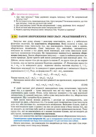 ЗАПИТАННЯ I ЗАВДАННЯ
1. Що таке імпульс? Чому дорівнює модуль імпульсу тіла? Як напрямлений
імпульс тіла?
2. Як пов’язані сила, прикладена до тіла, і його імпульс? Чи можна сказати, що тіло
має імпульс, тому що на нього діє сила?
3. Що таке імпульс сили? Як він напрямлений і чому дорівнює його модуль?
4. Який зв’язок між імпульсом сили і імпульсом тіла?
5. Назвіть одиниці імпульсу сили і імпульсу тіла. Чи різні ці одиниці?
144 Розділ 2.
§ 3 4 ) ЗАКОН ЗБЕРЕЖЕННЯ ІМПУЛЬСУ. РЕАКТИВНИЙ РУХ
Імпульс має дуже цікаву і важливу властивість, яка є у небагатьох
фізичних величин. Це властивість збереження. Вона полягає в тому, що
геометрична сума імпульсів тіл, що взаємодіють тільки одне з одним,
зберігається незмінною. Самі імпульси тіл, звичайно, змінюються,
оскільки на кожне з тіл діють сили взаємодії, але сума імпульсів зали­
шається незмінною (сталою). Це твердження називається законом збере­
ження імпульсу. Закон збереження імпульсу — один із найважливіших за­
конів природи. Дуже просто цей закон доводиться при взаємодії двох тіл.
Дійсно, якщо перше тіло діє на друге із силою F, то друге тіло діє на перше
із силою, яка за третім законом Ньютона дорівнює -F. Позначимо маси тіл
7Пі і TTlj, а їх швидкості руху відносно якоїсь системи відліку Uj і V2-
Внаслідок взаємодії тіл їх швидкості через деякий час t зміняться і будуть
дорівнювати д[ iv'^ .Тоді, за формулою F t ~ m v - m v g запишемо
Ft = m^v[ -m^v^,-Ft = m2v '2
Таким чином, т^д[ -m^v^ =
Змінивши знаки обох частин цієї рівності на протилежні, перепишемо її
у вигляді
+т2І}2 +m2V2- (2.34)
У лівій частині цієї рівності знаходиться сума початкових імпульсів
двох тіл, а в правій — сума імпульсів тих же тіл через час t. Ці суми
дорівнюють одна одній. Отже, хоча імпульс кожного з тіл при взаємодії
змінюється, їх повний імпульс, тобто сума імпульсів обох тіл, зберігається
незмінною. Що і потрібно було довести.
Цей закон також можна довести, і досліди це підтверджують, для
взаємодії не двох, а багатьох тіл. І в цьому разі геометрична сума імпульсів
усіх тіл, або системи тіл, залишається незмінною. Важливо тільки, щоб ці
тіла взаємодіяли одне з одним і на них не діяли сили з боку інших тіл, що
не входять до системи (або щоб ці зовнішні сили врівноважувалися). Таку
групу тіл, які не взаємодіють ні з якими іншими тілами, що не входять до
цієї групи, називають замкнутою системою.
Саме для замкнутих систем і справедливий закон збереження імпульсу.
Геометрична сума імпульсів тіл, що є складовими замкнутої системи, зали­
шається сталою при будь-яких взаємодіях тіл цієї системи між собою.
Звідси випливає, що взаємодія тіл зводиться до того, що одні тіла пере­
дають частину свого імпульсу іншим.
 
