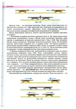 U m = = ^ = = = e ------>■
ДИ><АМІКА ^ 145
Мал. 123
Імпульс тіла — це векторна величина. Отже, якщо сума імпульсів тіл
зберігається сталою, то і сума проекцій цих імпульсів на координатні осі
також залишається сталою. Внаслідок цього геометричне додавання
імпульсів можна замінити алгебраїчним додаванням їх проекцій.
Закон збереження імпульсу можна проілюструвати такими простими
дослідами.
1. Поставимо на рейки два візки однакової маси т. До торця одного візка
прикріпимо пластилінову кульку. Нехай візки рухаються назустріч один
одному з однаковими за модулем швидкостями v (мал. 123). При зіткненні
обидва візки зупиняться. Пояснити результати досліду легко. До зіткнення
імпульс лівого візка дорівнює mv, а правого візка -m v (візки рухалися з
протилежно напрямленими швидкостями). Отже, до моменту зустрічі візків
їх загальний імпульс дорівнював нулю: mv +(-mu) = 0 . Після зіткнення візки
зупинилися. І тепер сумарний імпульс обох візків дорівнює нулю.
2. Можна повернути візки так, щоб вони були повернуті один до одного
пружинними буферами (мал. 124). Тоді, повторивши дослід, переко­
наємося в тому, що після зіткнення обидва візки роз’їдуться в протилежні
сторони. При цій взаємодії швидкості руху візків змінять свої напрями на
протилежні, модулі ж швидкостей залишаться такими самими, якими
вони були до взаємодії. Якщо до зустрічі імпульс лівого візка дорівнював
mv, а правого -mv, то після зустрічі імпульс лівого візка буде дорівнювати
-mv, а правого — mv. Тому сумарний імпульс обох візків дорівнює нулю як
до, так і після зіткнення, як цього і вимагає закон збереження імпульсу.
Цікавий і важливий випадок практичного використання закону збере­
ження імпульсу — це реактивний рух. Так називають рух тіла, який ви­
никає при відділенні від тіла з певного швидкістю деякої його частини.
Реактивний рух здійснюють, наприклад, ракети. Будь-яка ракета — це
'  т с = = = ^
" У h » ^ ” ^ 7 *
Мал. 124
 