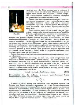 146 Розділ 2.
Мал. 125
система двох тіл. Вона складається з оболонки і
пального, яке в ній міститься. Оболонка має форму
труби, один кінець якої закритий, а інший відкри­
тий і забезпечений трубчастою насадкою з отвором
особливої форми — реактивним соплом.
Пальне при запуску ракети спалюється і перетво­
рюється на газ високого тиску і високої температури.
Внаслідок високого тиску цей газ з великою
швидкістю виривається з сопла ракети. Оболонка ра­
кети рухається при цьому в протилежну сторону
(мал. 125).
Перед стартом ракети її загальний імпульс (обо­
лонки і пального) в системі координат, пов’язаній із
Землею, дорівнює нулю, ракета не рухається віднос­
но Землі. Внаслідок взаємодії газу і оболонки, яка
викидає газ, ракета набуває певного імпульсу. Вважатимемо, ш;о сила
тяжіння практично не впливає на рух, тому оболонку і пальне можна роз­
глядати як замкнуту систему, і їх загальний імпульс повинен і після запус­
ку залишатися рівним нулю. Оболонка, у свою чергу, завдяки взаємодії з
газом набуває імпульсу, що за модулем дорівнює імпульсу газу, але проти­
лежному за напрямом. Ось чому рухатися починає не тільки газ, а й
оболонка ракети, у якій можуть бути розміщені наукові прилади для
досліджень, засоби зв’язку. У ракеті може знаходитися космічний кора­
бель з космонавтами або астронавтами.
Закон збереження імпульсу дає змогу визначити швидкість руху раке­
ти (оболонки).
Дійсно, припустимо спочатку, що весь газ, який утворюється при
згорянні пального, викидається з ракети одразу, а не витікає поступово.
Позначимо всю масу газу, на який перетворюється пальне в ракеті, т^,
швидкість газу . Масу і швидкість руху оболонки — і . Згідно із
законом збереження імпульсу сума імпульсів оболонки і газу після
запуску повинна бути такою самою, якою була до запуску ракети, тобто
повинна дорівнювати нулю. Отже,
=0, абот^и^ =m^v
(координатна вісь Оу вибрана
визначимо швидкість руху оболонки:
(2.35)
у напрямі руху оболонки). Звідси
= (2.36)
З формули (2.36) видно, що швидкість руху оболонки ракети тим
більша, чим більша швидкість витікання газу і чим більше відношення
маси пального до маси оболонки. Тому досить велику швидкість оболонка
отримає в тому випадку, якщо маса пального буде набагато більша, ніж
маса оболонки. Наприклад, для того щоб швидкість руху оболонки була за
абсолютним значенням у 4 рази більша за швидкість витікання газу,
потрібно, щоб маса пального була у стільки ж разів більша за масу оболон­
ки, тобто оболонка повинна становити одну п’яту всієї маси ракети на
старті. Адже «корисна» частина ракети — це сама оболонка.
 