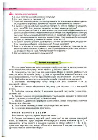 ЗАПИТАННЯ І ЗАВДАННЯ
1. У чому полягає закон збереження імпульсу?
2. Що таке замкнута система тіл?
3. Парусний човен потрапив у штиль І зупинився. Чи можна змусити його рухати­
ся, надуваючи вітрила за допомогою насосів, встановлених на її борту?
4. З рухомого танка робиться гарматний постріл. Чи вплине постріл на швидкість
руху танка? Які тіла утворюють у даному випадку замкнуту систему?
5. Дві кульки однакової маси котяться назустріч одна одній з однаковими за мо­
дулем швидкостями по гладенькій поверхні (обидві кульки утворюють замкнуту
систему). Кульки стикаються і після зіткнення рухаються в протилежних напря­
мах з такими самими за модулем швидкостями. Чому дорівнює їх загальний
імпульс до зіткнення, у момент зіткнення і після нього?
6. Чи можуть осколки гранати, що вибухнула, летіти в одному напрямі, якщо до ви­
буху граната перебувала у стані спокою? А якщо рухалася?
7. Ракета, як відомо, може отримати прискорення у космічному просторі, де на­
вколо неї немає ніяких тіл. Крім того, для її прискорення потрібна сила, а сила —
це дія одного тіла на інше. Чому прискорюється ракета?
8. Від чого залежить швидкість руху ракети?
ДИНАМІКА 147
^ Задачі та вправи^
Під час розв’язування задач використовуйте алгоритм застосування за­
кону збереження імпульсу, який містить у собі такі етапи:
1. Встановіть, чи є система тіл замкнутою. Якщо в системі відбувається
швидка зміна імпульсів (вибух, удар), то тривалість взаємодії вважається
нескінченно малою. Тому не враховується дія сили тяжіння і сили опору.
2. Зобразіть на малюнку вектори імпульсів тіл до і після взаємодії.
3. Запишіть геометричну суму імпульсів для кожного тіла до
взаємодії і після.
4. Запишіть закон збереження імпульсу для заданих тіл у векторній
формі.
5. Виберіть систему відліку і визначте проекції імпульсів тіл на коор­
динатні осі.
6. Запишіть закон збереження імпульсу для даного випадку в скалярній
формі (у проекціях на вибрані осі координат).
7. Запишіть додаткові формули кінематики, якщо невідомих величин
більше, ніж рівнянь.
8. Розв’яжіть систему рівнянь щодо шуканих величин.
9. Перевірте правильність розв’язку.
Р о з в ’ я з у є м о р а з о м
Розглянемо приклади розв’язування задач:
1. Снаряд розірвався у верхній точці траєкторії на два уламки однакової
маси. Швидкість руху снаряда безпосередньо перед вибухом була д, а
швидкість руху одного з уламків відразу ж після вибуху v^=2v і на­
прямлена вертикально вгору. Обчисліть значення і напрям швидкості Ug
другого уламка в момент вибуху.
 