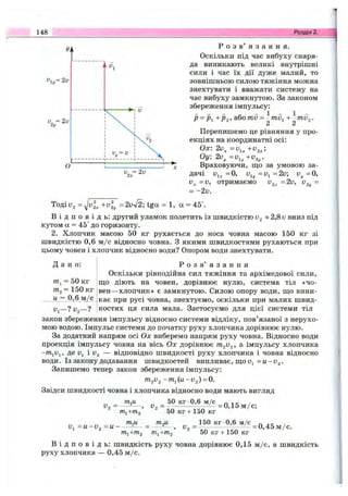 148 Розділ 2.
Р о з в ’ я з а н н я .
Оскільки під час вибуху снаря­
да виникають великі внутрішні
сили і час їх дії дуже малий, то
зовнішньою силою тяжіння можна
знехтувати і вважати систему на
час вибуху замкнутою. За законом
збереження імпульсу:
Р = Р+Рг-> mv = -тд^ + ^mv^.
2 2
Перепишемо це рівняння у про­
екціях на координатні осі:
Ох: 2v^ +v^^;
Оу: 2v^=v,^+v,^.
Враховуючи, що за умовою за­
дачі =0, uij,=ui=2u; v^=0,
=v,
= -2v.
отримаємо =2v, U2 =
Тоді 1^2 = = 2vy/2; tga = 1, a = 45°.
В і д п о в і д ь : другий уламок полетить із швидкістю ~ 2,8 v вниз під
кутом а = 45° до горизонту.
2. Хлопчик масою 50 кг рухається до носа човна масою 150 кг зі
швидкістю 0,6 м /с відносно човна. З якими швидкостями рухаються при
цьому човен і хлопчик відносно води? Опором води знехтувати.
Д а н о : Р о з в ’ я з а н н я
Оскільки рівнодійна сил тяжіння та архімедової сили,
/Tij = 50 кг що діють на човен, дорівнює нулю, система тіл «чо-
т2 = 150 кг вен—хлопчик» є замкнутою. Силою опору води, що вини-
и = 0,6 м /с кає при русі човна, знехтуємо, оскільки при малих швид-
Uj—? V2— ? костях ця сила мала. Застосуємо для цієї системи тіл
закон збереження імпульсу відносно системи відліку, пов’язаної з нерухо­
мою водою. Імпульс системи до початку руху хлопчика дорівнює нулю.
За додатний напрям осі Ох виберемо напрям руху човна. Відносно води
проекція імпульсу човна на вісь Ох дорівнює імпульсу хлопчика
де Uj і 1^2 — відповідно швидкості руху хлопчика і човна відносно
води. Із закону додавання швидкостей випливає, що Uj =u-i>2.
Запишемо тепер закон збереження імпульсу:
/712^2 -m^(u-V2) = 0.
Звідси швидкості човна і хлопчика відносно води мають вигляд
У _ у _ 50 кг 0,6 м/с
^ т ,+ т 2* ^ 50 К Г +150 кг
= 0,15 м /с;
тм тм 150 кг 0,6 м /с п аг-
v ^ = u - v ^ - u ~ L ^ , и = --------------!-----^ = 0 ,4 5 м /с.
т^+т^ т^+гп2 50 кг + 150 кг
В і д п о в і д ь : швидкість руху човна дорівнює 0,15 м /с, а швидкість
руху хлопчика — 0,45 м /с.
 